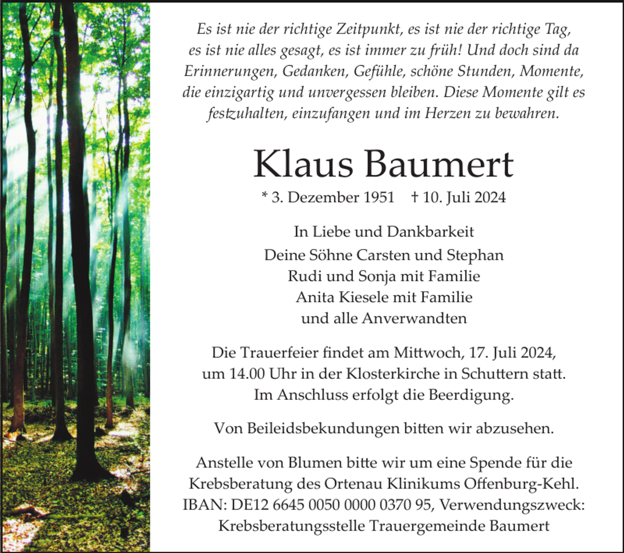 <p>Es ist nie der richtige Zeitpunkt, es ist nie der richtige Tag,<br />es ist nie alles gesagt, es ist immer zu früh! Und doch sind da<br />Erinnerungen, Gedanken, Gefühle, schöne Stunden, Momente,<br />die einzigartig und unvergessen bleiben. Diese Momente gilt es<br />festzuhalten, einzufangen und im Herzen zu bewahren.</p>
<p>Klaus Baumert<br />* 3. Dezember 1951</p>
<p>† 10. Juli 2024</p>
<p>In Liebe und Dankbarkeit<br />Deine Söhne Carsten und Stephan<br />Rudi und Sonja mit Familie<br />Anita Kiesele mit Familie<br />und alle Anverwandten<br />Die Trauerfeier ﬁndet am Mittwoch, 17. Juli 2024,<br />um 14.00 Uhr in der Klosterkirche in Schuttern statt.<br />Im Anschluss erfolgt die Beerdigung.<br />Von Beileidsbekundungen bitten wir abzusehen.<br />Anstelle von Blumen bitten wir um eine Spende für die<br />Krebsberatung des Ortenau Klinikums Oﬀenburg­Kehl.<br />IBAN: DE12 6645 00500370 95, Verwendungszweck:<br />Krebsberatungsstelle Trauergemeinde Baumert</p>