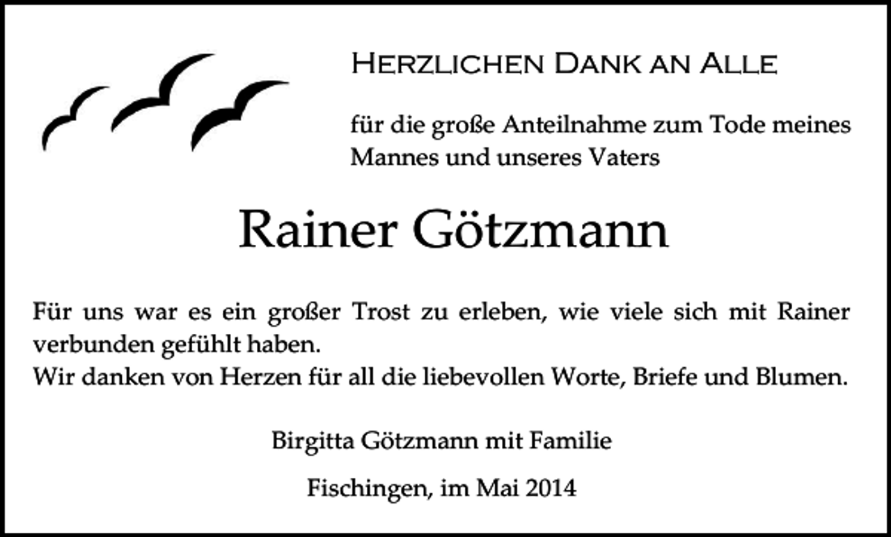 <p>Herzlichen Dank an Alle<br />für die große Anteilnahme zum Tode meines<br />Mannes und unseres Vaters</p><p>Rainer Götzmann<br />Für uns war es ein großer Trost zu erleben, wie viele sich mit Rainer<br />verbunden gefühlt haben.<br />Wir danken von Herzen für all die liebevollen Worte, Briefe und Blumen.<br />Birgitta Götzmann mit Familie<br />Fischingen, im Mai 2014</p>