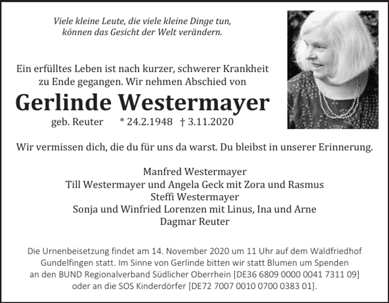 <p>Viele kleine Leute, die viele kleine Dinge tun,<br />können das Gesicht der Welt verändern.</p><p>Ein erfülltes Leben ist nach kurzer, schwerer Krankheit<br />zu Ende gegangen. Wir nehmen Abschied von</p><p>Gerlinde Westermayer<br />geb. Reuter</p><p>* 24.2.1948 † 3.11.2020</p><p>Wir vermissen dich, die du für uns da warst. Du bleibst in unserer Erinnerung.<br />Manfred Westermayer<br />Till Westermayer und Angela Geck mit Zora und Rasmus<br />Steffi Westermayer<br />Sonja und Winfried Lorenzen mit Linus, Ina und Arne<br />Dagmar Reuter<br />Die Urnenbeisetzung findet am 14. November 2020 um 11 Uhr auf dem Waldfriedhof<br />Gundelfingen statt. Im Sinne von Gerlinde bitten wir statt Blumen um Spenden<br />an den BUND Regionalverband Südlicher Oberrhein [DE3809 0041 7311 09]<br />oder an die SOS Kinderdörfer [DE72 7007 00170383 01].</p>