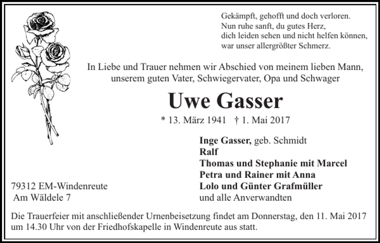 <p>Gekämpft, gehofft und doch verloren.<br />Nun ruhe sanft, du gutes Herz,<br />dich leiden sehen und nicht helfen können,<br />war unser allergrößter Schmerz.</p><p>In Liebe und Trauer nehmen wir Abschied von meinem lieben Mann,<br />unserem guten Vater, Schwiegervater, Opa und Schwager</p><p>Uwe Gasser<br />* 13. März 1941 † 1. Mai 2019312 EM-Windenreute<br />Am Wäldele 7</p><p>Inge Gasser, geb. Schmidt<br />Ralf<br />Thomas und Stephanie mit Marcel<br />Petra und Rainer mit Anna<br />Lolo und Günter Grafmüller<br />und alle Anverwandten</p><p>Die Trauerfeier mit anschließender Urnenbeisetzung findet am Donnerstag, den 11. Mai 2017<br />um 14.30 Uhr von der Friedhofskapelle in Windenreute aus statt.</p>