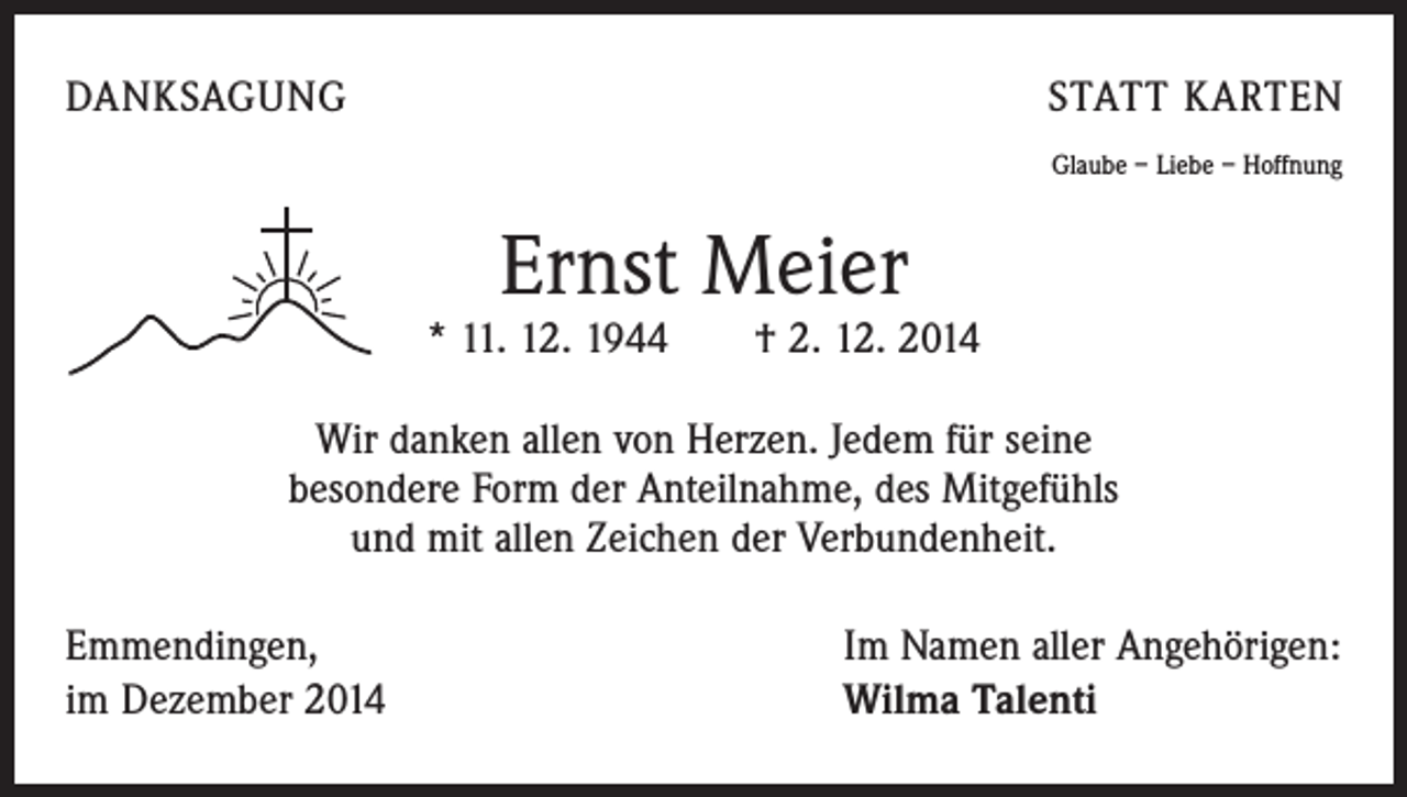 <p>DANKSAGUNG</p><p>STATT KARTEN<br />Glaube – Liebe – Hoffnung</p><p>Ernst Meier</p><p>* 11. 12. 1944 † 2. 12. 2014<br />Wir danken allen von Herzen. Jedem für seine<br />besondere Form der Anteilnahme, des Mitgefühls<br />und mit allen Zeichen der Verbundenheit.<br />Emmendingen,<br />im Dezember 2014</p><p>Im Namen aller Angehörigen:<br />Wilma Talenti</p>