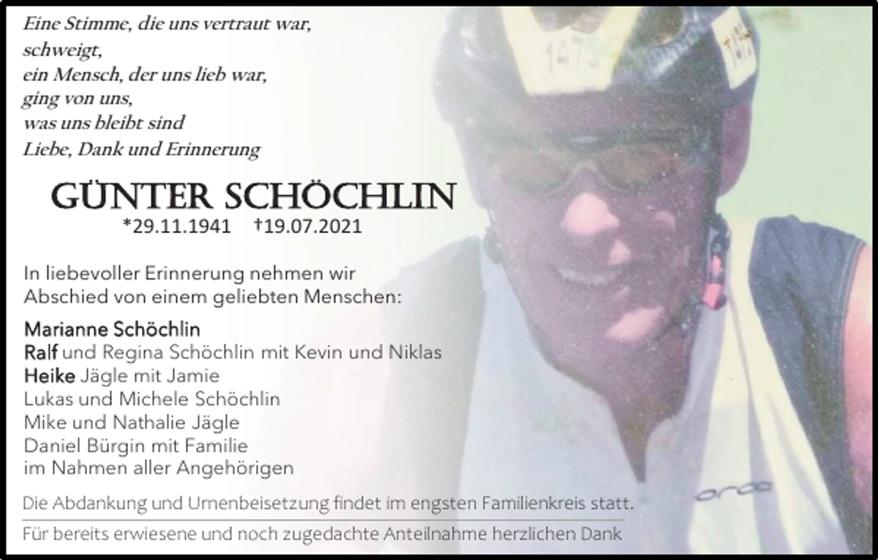 <p>Eine Stimme, die uns vertraut war,<br />schweigt,<br />ein Mensch, der uns lieb war,<br />ging von uns,<br />was uns bleibt sind<br />Liebe, Dank und Erinnerung</p><p>Günter Schöchlin<br />*29.11.1941 †19.07.2021<br />In liebevoller Erinnerung nehmen wir<br />Abschied von einem geliebten Menschen:<br />Marianne Schöchlin<br />Ralf und Regina Schöchlin mit Kevin und Niklas<br />Heike Jägle mit Jamie<br />Lukas und Michele Schöchlin<br />Mike und Nathalie Jägle<br />Daniel Bürgin mit Familie<br />im Nahmen aller Angehörigen<br />Die Abdankung und Urnenbeisetzung findet im engsten Familienkreis statt.<br />Für bereits erwiesene und noch zugedachte Anteilnahme herzlichen Dank</p>