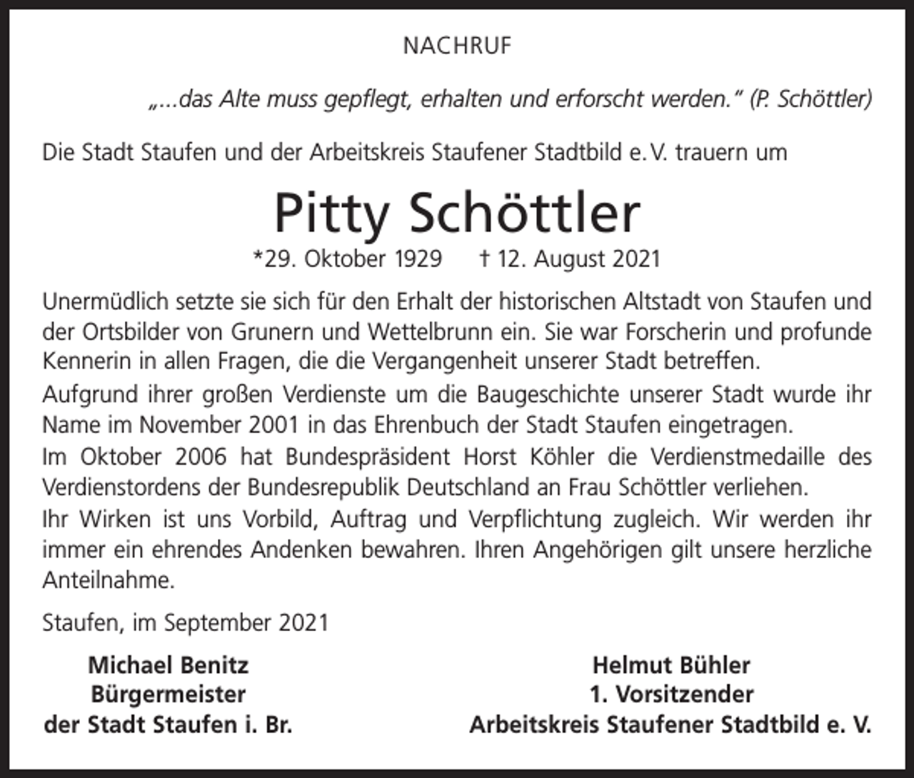 <p>NACHRUF<br />„...das Alte muss gepflegt, erhalten und erforscht werden.“ (P. Schöttler)<br />Die Stadt Staufen und der Arbeitskreis Staufener Stadtbild e. V. trauern um</p><p>Pitty Schöttler<br />*29. Oktober 1929</p><p>† 12. August 2021</p><p>Unermüdlich setzte sie sich für den Erhalt der historischen Altstadt von Staufen und<br />der Ortsbilder von Grunern und Wettelbrunn ein. Sie war Forscherin und profunde<br />Kennerin in allen Fragen, die die Vergangenheit unserer Stadt betreffen.<br />Aufgrund ihrer großen Verdienste um die Baugeschichte unserer Stadt wurde ihr<br />Name im November 2001 in das Ehrenbuch der Stadt Staufen eingetragen.<br />Im Oktober 2006 hat Bundespräsident Horst Köhler die Verdienstmedaille des<br />Verdienstordens der Bundesrepublik Deutschland an Frau Schöttler verliehen.<br />Ihr Wirken ist uns Vorbild, Auftrag und Verpflichtung zugleich. Wir werden ihr<br />immer ein ehrendes Andenken bewahren. Ihren Angehörigen gilt unsere herzliche<br />Anteilnahme.<br />Staufen, im September 2021</p><p>Michael Benitz</p><p>Bürgermeister<br />der Stadt Staufen i. Br.</p><p>Helmut Bühler<br />1. Vorsitzender<br />Arbeitskreis Staufener Stadtbild e. V.</p>