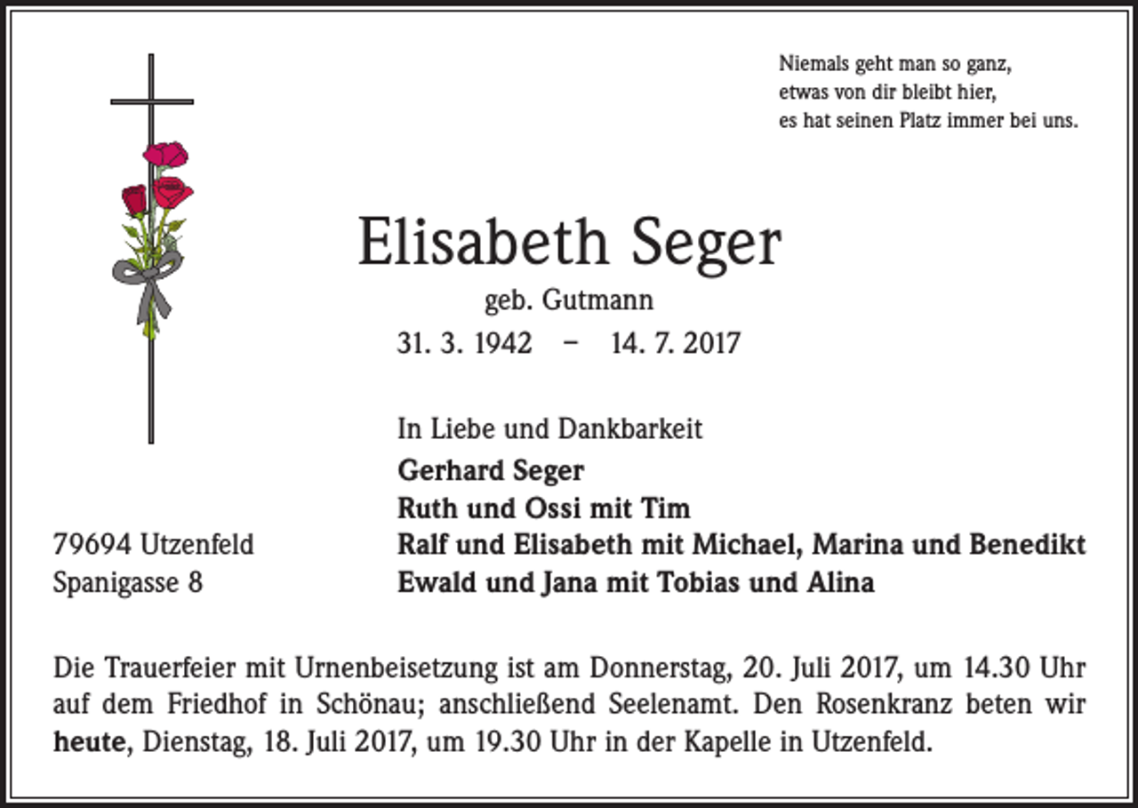 <p>Niemals geht man so ganz,<br />etwas von dir bleibt hier,<br />es hat seinen Platz immer bei uns.</p><p>Elisabeth Seger<br />geb. Gutmann<br />31. 3. 1942 – 14. 7. 2019694 Utzenfeld<br />Spanigasse 8</p><p>In Liebe und Dankbarkeit<br />Gerhard Seger<br />Ruth und Ossi mit Tim<br />Ralf und Elisabeth mit Michael, Marina und Benedikt<br />Ewald und Jana mit Tobias und Alina</p><p>Die Trauerfeier mit Urnenbeisetzung ist am Donnerstag, 20. Juli 2017, um 14.30 Uhr<br />auf dem Friedhof in Schönau; anschließend Seelenamt. Den Rosenkranz beten wir<br />­heute, Dienstag, 18. Juli 2017, um 19.30 Uhr in der Kapelle in Utzenfeld.</p>