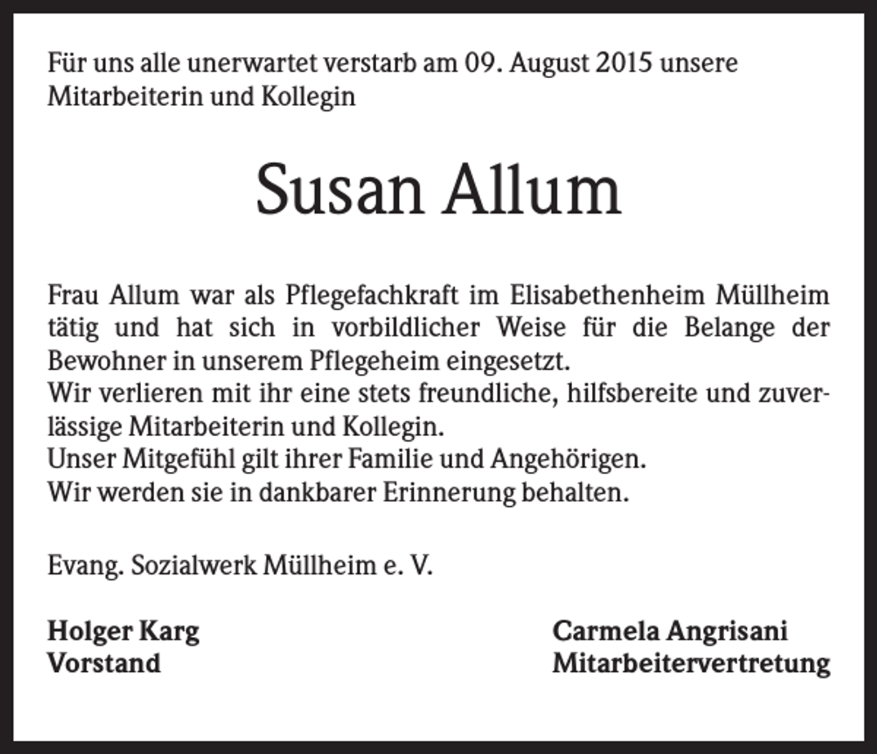 <p>Für uns alle unerwartet verstarb am 09. August 2015 unsere<br />Mitarbeiterin und Kollegin</p><p>Susan Allum<br />Frau Allum war als Pflegefachkraft im Elisabethenheim Müllheim<br />tätig und hat sich in vorbildlicher Weise für die Belange der<br />Bewohner in unserem Pflegeheim eingesetzt.<br />Wir verlieren mit ihr eine stets freundliche, hilfsbereite und zuverlässige Mitarbeiterin und Kollegin.<br />Unser Mitgefühl gilt ihrer Familie und Angehörigen.<br />Wir werden sie in dankbarer Erinnerung behalten.<br />Evang. Sozialwerk Müllheim e. V.<br />Holger Karg<br />Vorstand</p><p>Carmela Angrisani<br />Mitarbeitervertretung</p>