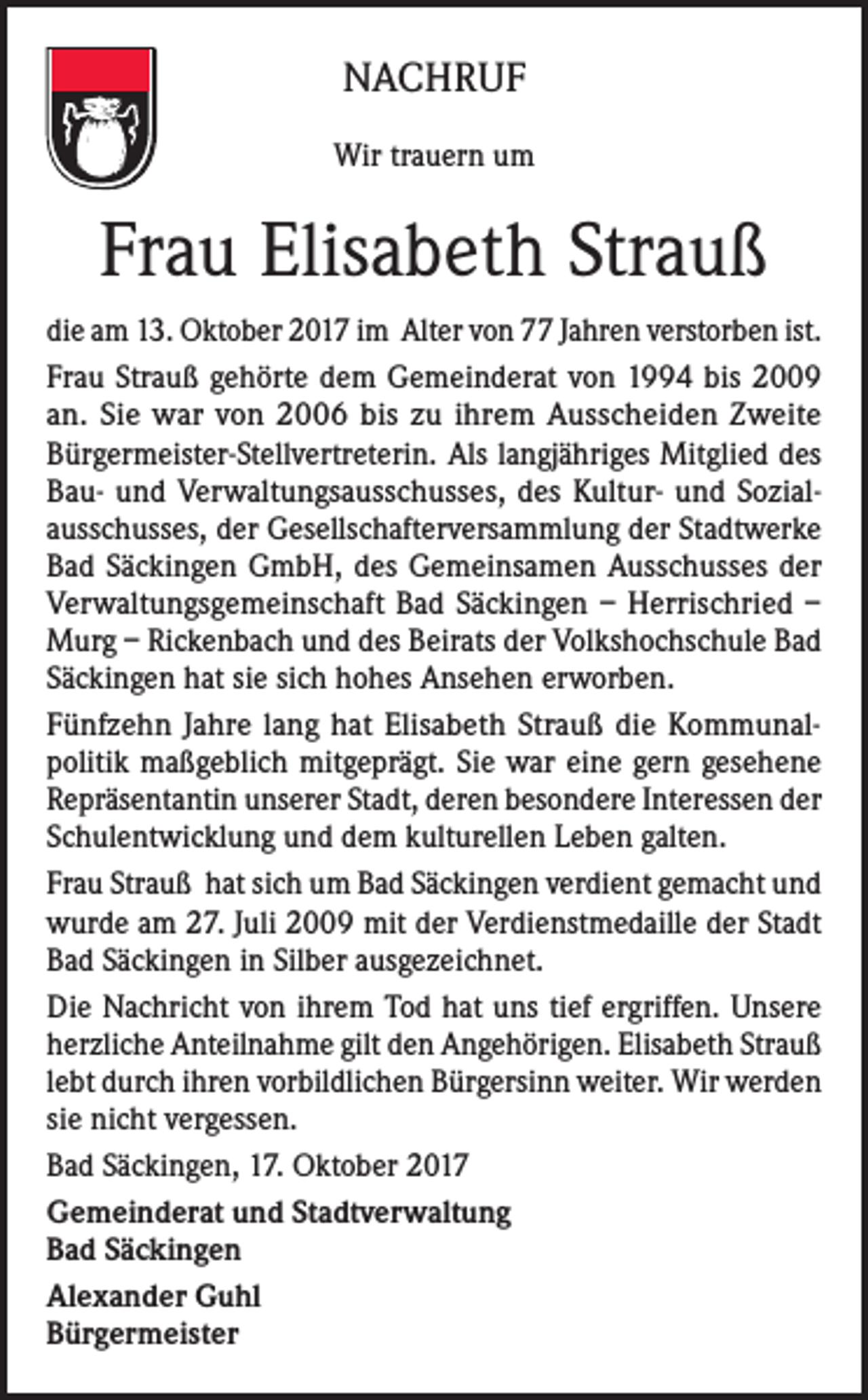 <p>NACHRUF<br />Wir trauern um</p><p>Frau Elisabeth Strauß<br />die am 13. Oktober 2017 im Alter von 77 Jahren verstorben ist.<br />Frau Strauß gehörte dem Gemeinderat von 1994 bis 2009<br />an. Sie war von 2006 bis zu ihrem Ausscheiden Zweite<br />Bürgermeister-Stellvertreterin. Als langjähriges Mitglied des<br />Bau- und Verwaltungsausschusses, des Kultur- und Sozialausschusses, der Gesellschafterversammlung der Stadtwerke<br />Bad Säckingen GmbH, des Gemeinsamen Ausschusses der<br />Verwaltungsgemeinschaft Bad Säckingen – Herrischried –<br />Murg – Rickenbach und des Beirats der Volkshochschule Bad<br />Säckingen hat sie sich hohes Ansehen erworben.<br />Fünfzehn Jahre lang hat Elisabeth Strauß die Kommunalpolitik maßgeblich mitgeprägt. Sie war eine gern gesehene<br />Repräsentantin unserer Stadt, deren besondere Interessen der<br />Schulentwicklung und dem kulturellen Leben galten.<br />Frau Strauß hat sich um Bad Säckingen verdient gemacht und<br />wurde am 27. Juli 2009 mit der Verdienstmedaille der Stadt<br />Bad Säckingen in Silber ausgezeichnet.<br />Die Nachricht von ihrem Tod hat uns tief ergriffen. Unsere<br />herzliche Anteilnahme gilt den Angehörigen. Elisabeth Strauß<br />lebt durch ihren vorbildlichen Bürgersinn weiter. Wir werden<br />sie nicht vergessen.<br />Bad Säckingen, 17. Oktober 2017<br />Gemeinderat und Stadtverwaltung<br />Bad Säckingen<br />Alexander Guhl<br />Bürgermeister</p>