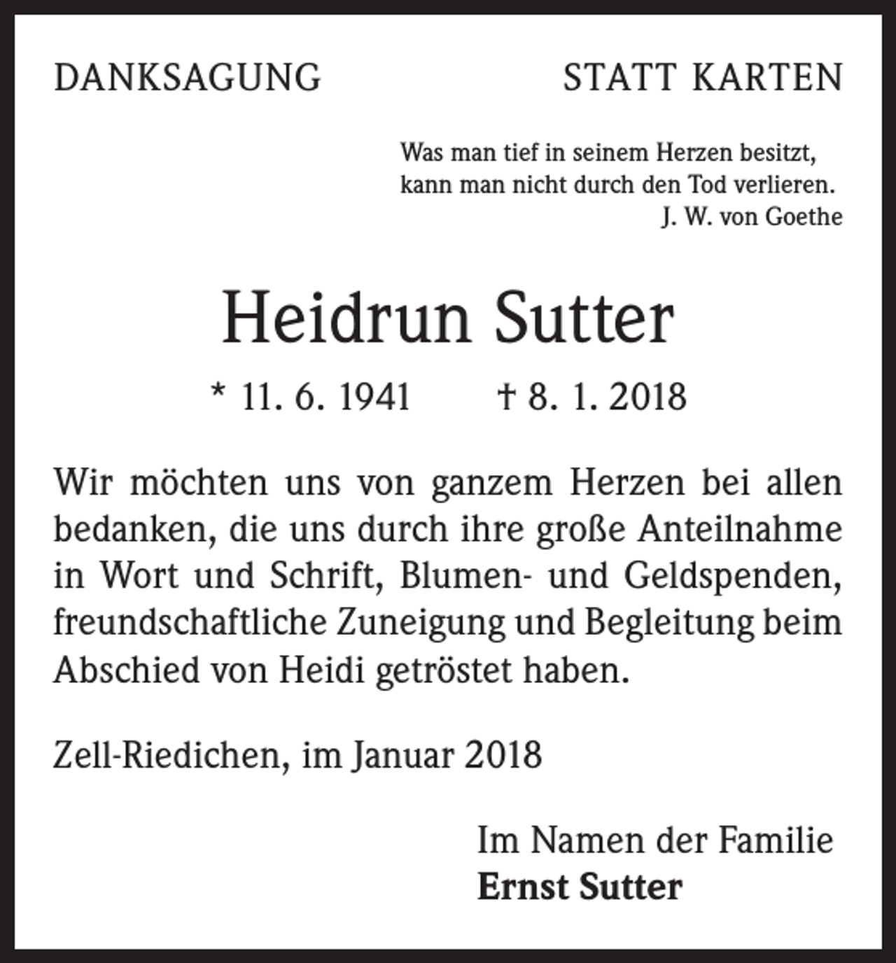 <p>DANKSAGUNG</p><p>STATT KARTEN<br />Was man tief in seinem Herzen besitzt,<br />kann man nicht durch den Tod verlieren.</p><p>J. W. von Goethe</p><p>Heidrun Sutter<br />* 11. 6. 1941 † 8. 1. 2018<br />Wir möchten uns von ganzem Herzen bei allen<br />bedanken, die uns durch ihre große Anteilnahme<br />in Wort und Schrift, Blumen- und Geldspenden,<br />freundschaftliche Zuneigung und Begleitung beim<br />Abschied von Heidi getröstet haben.<br />Zell-Riedichen, im Januar 2018</p><p>Im Namen der Familie<br />Ernst Sutter</p>