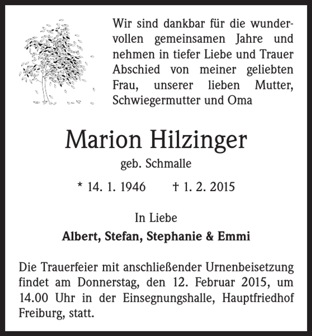 <p>Wir sind dankbar für die wunder­<br />vollen gemeinsamen Jahre und<br />­nehmen in tiefer Liebe und Trauer<br />Abschied von meiner geliebten<br />Frau, unserer lieben Mutter,<br />Schwiegermutter und Oma</p><p>Marion Hilzinger<br />geb. Schmalle<br />* 14. 1. 1946 † 1. 2. 2015<br />In Liebe<br />Albert, Stefan, Stephanie &amp; Emmi<br />Die Trauerfeier mit anschließender Urnenbeisetzung<br />findet am Donnerstag, den 12. Februar 2015, um<br />14.00 Uhr in der Einsegnungshalle, Hauptfriedhof<br />Freiburg, statt.</p>