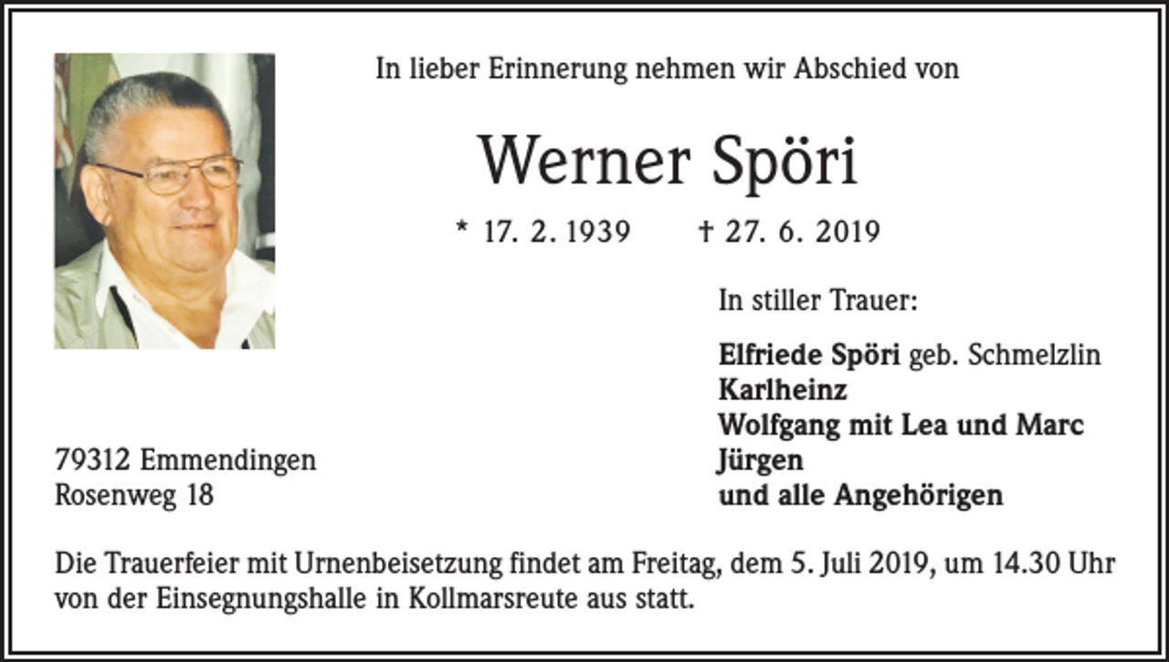 <p>In lieber Erinnerung nehmen wir Abschied von</p><p>Werner Spöri<br />* 17. 2. 1939 † 27. 6. 2019</p><p>In stiller Trauer:</p><p>79312 Emmendingen<br />Rosenweg 18</p><p>Elfriede Spöri geb. Schmelzlin<br />Karlheinz<br />Wolfgang mit Lea und Marc<br />Jürgen<br />und alle Angehörigen</p><p>Die Trauerfeier mit Urnenbeisetzung findet am Freitag, dem 5. Juli 2019, um 14.30 Uhr<br />von der Einsegnungshalle in Kollmarsreute aus statt.</p>
