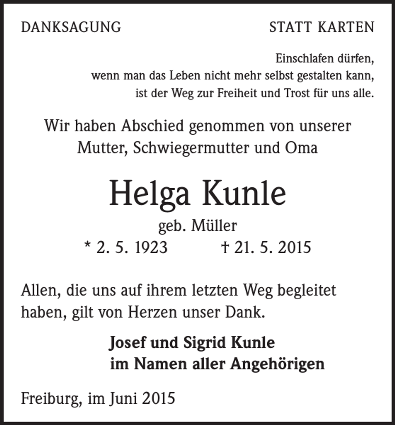 <p>DANKSAGUNG</p><p>STATT KARTEN</p><p>Einschlafen dürfen,<br />wenn man das Leben nicht mehr selbst gestalten kann,<br />ist der Weg zur Freiheit und Trost für uns alle.</p><p>Wir haben Abschied genommen von unserer<br />Mutter, Schwiegermutter und Oma</p><p>Helga Kunle<br />geb. Müller<br />* 2. 5. 1923 † 21. 5. 2015<br />Allen, die uns auf ihrem letzten Weg begleitet<br />haben, gilt von Herzen unser Dank.<br />Josef und Sigrid Kunle<br />im Namen aller Angehörigen<br />Freiburg, im Juni 2015</p>