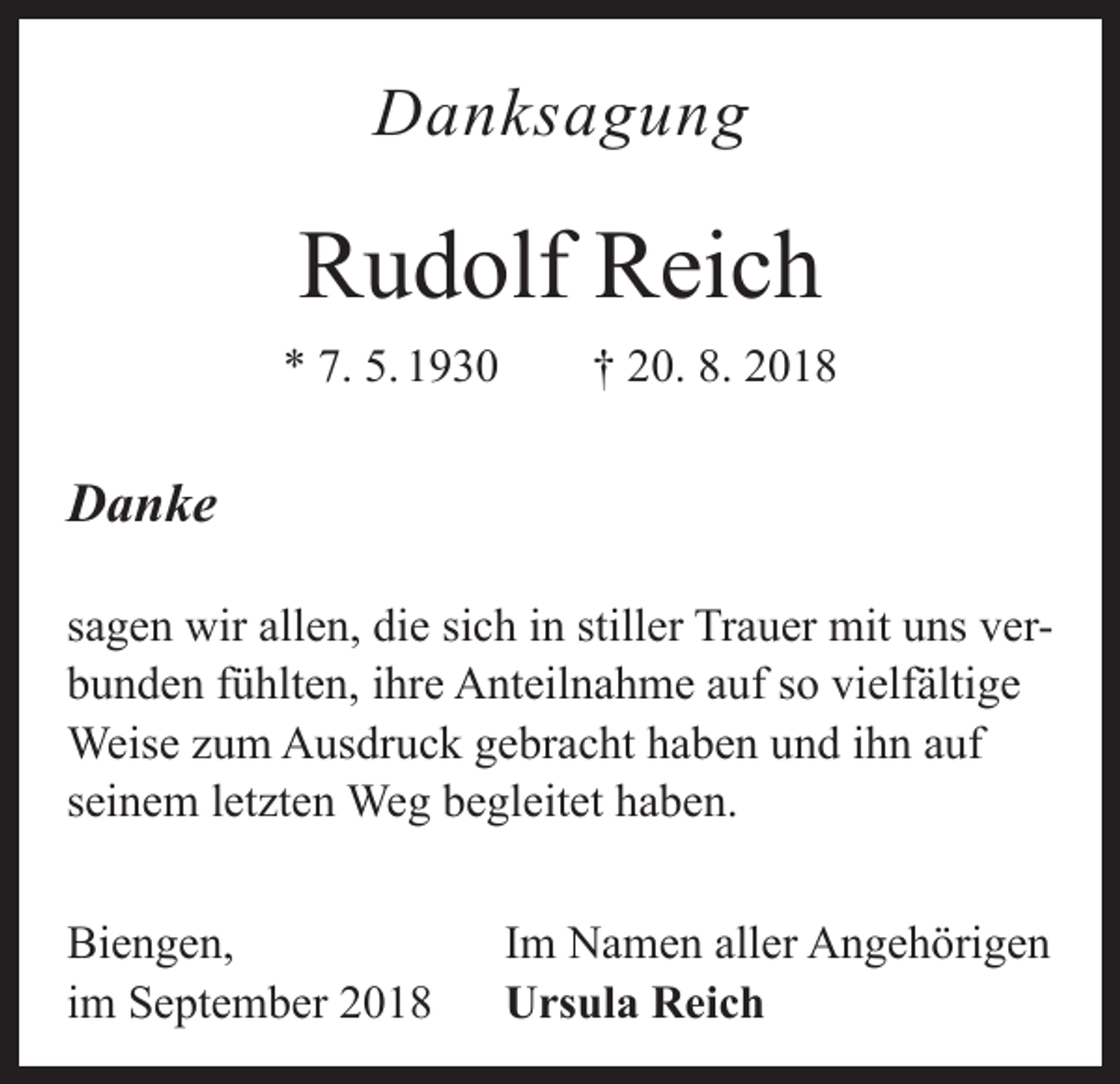 <p>Danksagung</p><p>Rudolf Reich<br />* 7. 5. 1930 † 20. 8. 2018</p><p>Danke<br />sagen wir allen, die sich in stiller Trauer mit uns verbunden fühlten, ihre Anteilnahme auf so vielfältige<br />Weise zum Ausdruck gebracht haben und ihn auf<br />seinem letzten Weg begleitet haben.<br />Biengen,<br />im September 2018</p><p>Im Namen aller Angehörigen<br />Ursula Reich</p>