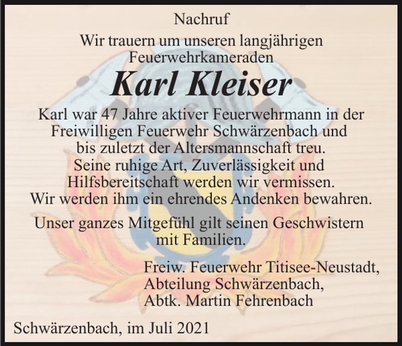 <p>Nachruf<br />Wir trauern um unseren langjährigen<br />Feuerwehrkameraden</p><p>Karl Kleiser</p><p>Karl war 47 Jahre aktiver Feuerwehrmann in der<br />Freiwilligen Feuerwehr Schwärzenbach und<br />bis zuletzt der Altersmannschaft treu.<br />Seine ruhige Art, Zuverlässigkeit und<br />Hilfsbereitschaft werden wir vermissen.<br />Wir werden ihm ein ehrendes Andenken bewahren.<br />Unser ganzes Mitgefühl gilt seinen Geschwistern<br />mit Familien.<br />Freiw. Feuerwehr Titisee-Neustadt,<br />Abteilung Schwärzenbach,<br />Abtk. Martin Fehrenbach<br />Schwärzenbach, im Juli 2021</p>