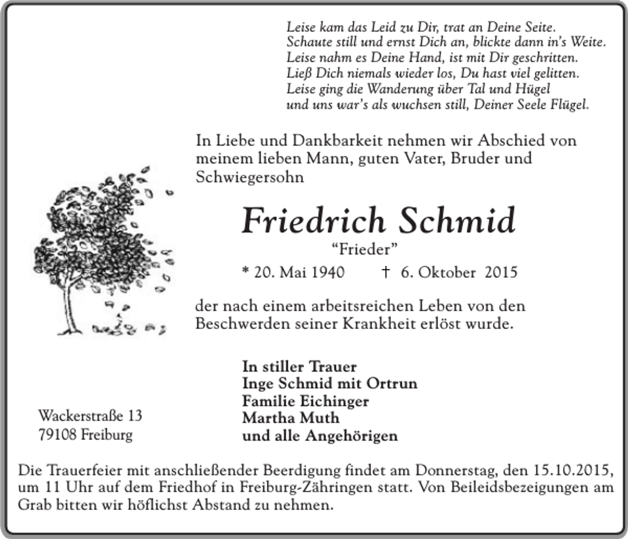 <p>Leise kam das Leid zu Dir, trat an Deine Seite.<br />Schaute still und ernst Dich an, blickte dann in’s Weite.<br />Leise nahm es Deine Hand, ist mit Dir geschritten.<br />Ließ Dich niemals wieder los, Du hast viel gelitten.<br />Leise ging die Wanderung über Tal und Hügel<br />und uns war’s als wuchsen still, Deiner Seele Flügel.</p><p>In Liebe und Dankbarkeit nehmen wir Abschied von<br />meinem lieben Mann, guten Vater, Bruder und<br />Schwiegersohn</p><p>Friedrich Schmid</p><p>“Frieder”<br />* 20. Mai 1940<br />6. Oktober 2015<br />der nach einem arbeitsreichen Leben von den<br />Beschwerden seiner Krankheit erlöst wurde.</p><p>Wackerstraße 13<br />79108 Freiburg</p><p>In stiller Trauer<br />Inge Schmid mit Ortrun<br />Familie Eichinger<br />Martha Muth<br />und alle Angehörigen</p><p>Die Trauerfeier mit anschließender Beerdigung findet am Donnerstag, den 15.10.2015,<br />um 11 Uhr auf dem Friedhof in Freiburg-Zähringen statt. Von Beileidsbezeigungen am<br />Grab bitten wir höflichst Abstand zu nehmen.</p>