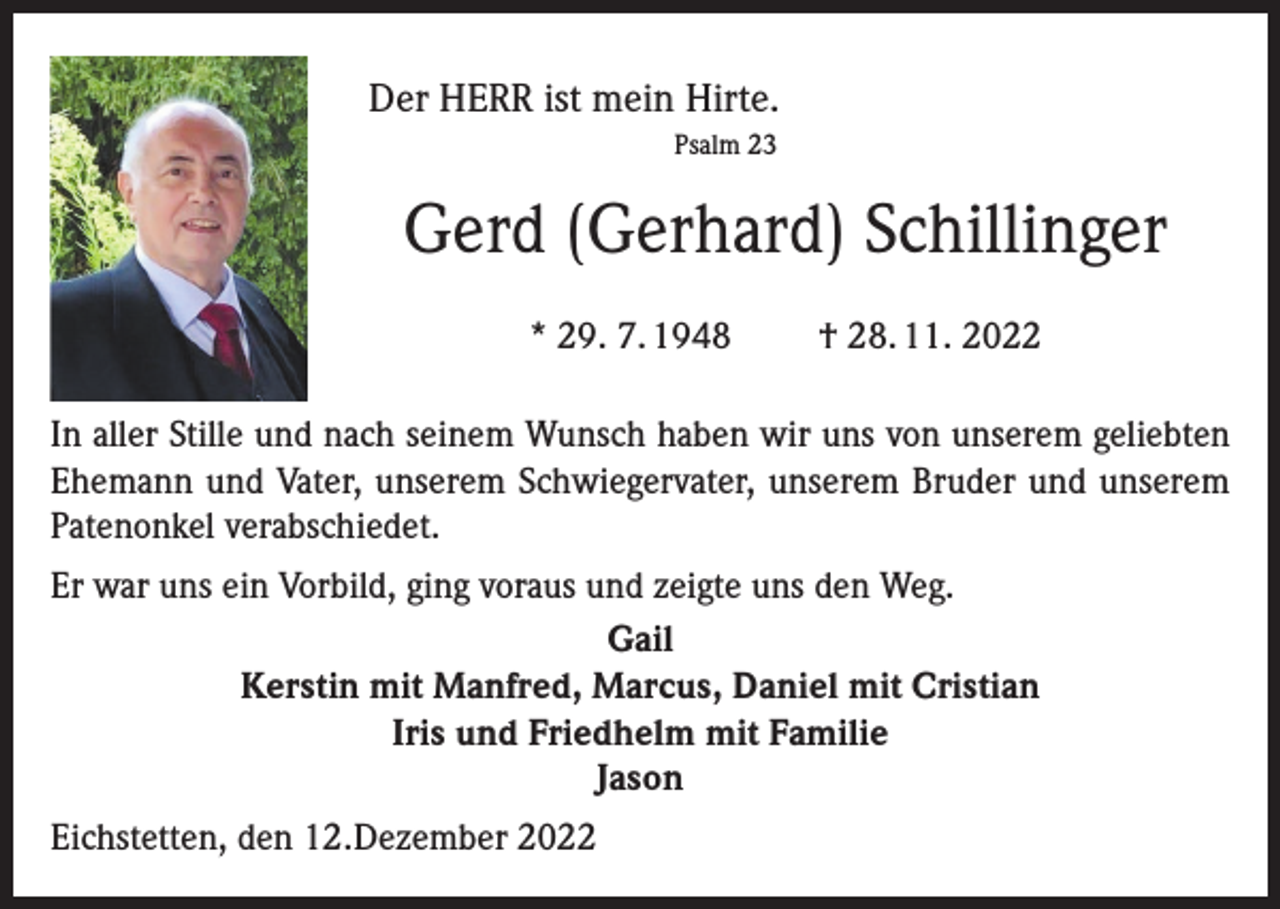 <p>Der HERR ist mein Hirte.<br />Psalm 23</p><p>Gerd (Gerhard) Schillinger<br />* 29. 7. 1948</p><p>† 28. 11. 2022</p><p>In aller Stille und nach seinem Wunsch haben wir uns von unserem geliebten<br />Ehemann und Vater, unserem Schwiegervater, unserem Bruder und unserem<br />Patenonkel verabschiedet.<br />Er war uns ein Vorbild, ging voraus und zeigte uns den Weg.<br />Gail<br />Kerstin mit Manfred, Marcus, Daniel mit Cristian<br />Iris und Friedhelm mit Familie<br />Jason<br />Eichstetten, den 12.Dezember 2022</p>