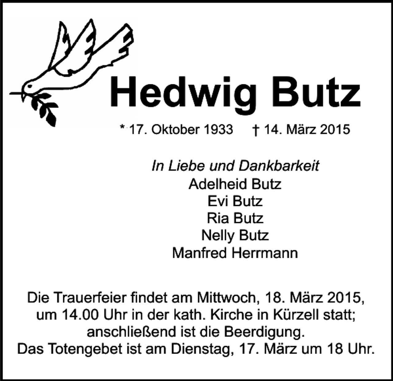 <p>Hedwig Butz<br />* 17. Oktober 1933</p><p>† 14. März 2015</p><p>In Liebe und Dankbarkeit<br />Adelheid Butz<br />Evi Butz<br />Ria Butz<br />Nelly Butz<br />Manfred Herrmann<br />Die Trauerfeier findet am Mittwoch, 18. März 2015,<br />um 14.00 Uhr in der kath. Kirche in Kürzell statt;<br />anschließend ist die Beerdigung.<br />Das Totengebet ist am Dienstag, 17. März um 18 Uhr.</p>