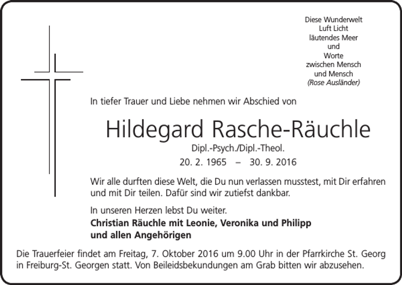 <p>Diese Wunderwelt<br />Luft Licht<br />läutendes Meer<br />und<br />Worte<br />zwischen Mensch<br />und Mensch<br />(Rose Ausländer)</p><p>In tiefer Trauer und Liebe nehmen wir Abschied von</p><p>Hildegard Rasche-Räuchle<br />Dipl.-Psych./Dipl.-Theol.<br />20. 2. 1965 – 30. 9. 2016<br />Wir alle durften diese Welt, die Du nun verlassen musstest, mit Dir erfahren<br />und mit Dir teilen. Dafür sind wir zutiefst dankbar.<br />In unseren Herzen lebst Du weiter.<br />Christian Räuchle mit Leonie, Veronika und Philipp<br />und allen Angehörigen<br />Die Trauerfeier findet am Freitag, 7. Oktober 2016 um 9.00 Uhr in der Pfarrkirche St. Georg<br />in Freiburg-St. Georgen statt. Von Beileidsbekundungen am Grab bitten wir abzusehen.</p>