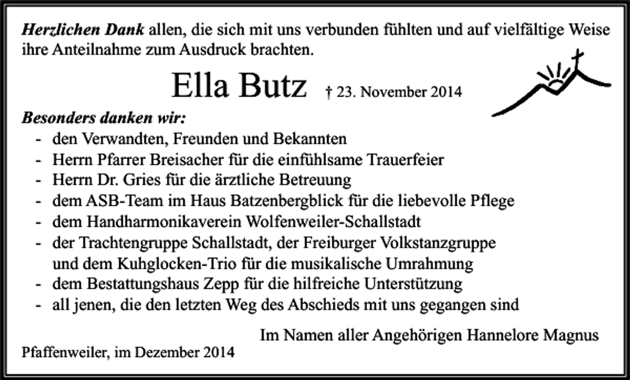 <p>Herzlichen Dank allen, die sich mit uns verbunden fühlten und auf vielfältige Weise<br />ihre Anteilnahme zum Ausdruck brachten.</p><p>Ella Butz</p><p>† 23. November 2014</p><p>Besonders danken wir:<br />- den Verwandten, Freunden und Bekannten<br />- Herrn Pfarrer Breisacher für die einfühlsame Trauerfeier<br />- Herrn Dr. Gries für die ärztliche Betreuung<br />- dem ASB-Team im Haus Batzenbergblick für die liebevolle Pflege<br />- dem Handharmonikaverein Wolfenweiler-Schallstadt<br />- der Trachtengruppe Schallstadt, der Freiburger Volkstanzgruppe<br />und dem Kuhglocken-Trio für die musikalische Umrahmung<br />- dem Bestattungshaus Zepp für die hilfreiche Unterstützung<br />- all jenen, die den letzten Weg des Abschieds mit uns gegangen sind<br />Pfaffenweiler, im Dezember 2014</p><p>Im Namen aller Angehörigen Hannelore Magnus</p>