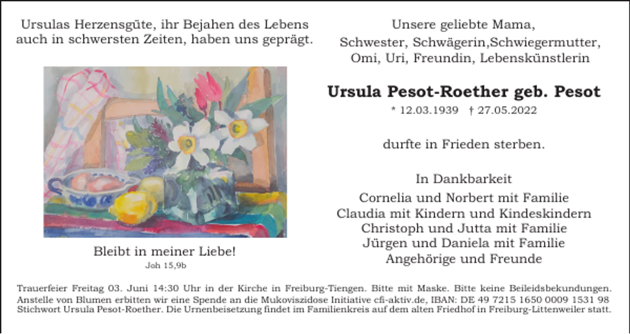 <p>Ursulas Herzensgüte, ihr Bejahen des Lebens<br />auch in schwersten Zeiten, haben uns geprägt.</p><p>Unsere geliebte Mama,<br />Schwester, Schwägerin,Schwiegermutter,<br />Omi, Uri, Freundin, Lebenskünstlerin</p><p>Ursula Pesot-Roether geb. Pesot<br />* 12.03.1939 † 27.05.2022</p><p>durfte in Frieden sterben.</p><p>Bleibt in meiner Liebe!<br />Joh 15,9b</p><p>In Dankbarkeit<br />Cornelia und Norbert mit Familie<br />Claudia mit Kindern und Kindeskindern<br />Christoph und Jutta mit Familie<br />Jürgen und Daniela mit Familie<br />Angehörige und Freunde</p><p>Trauerfeier Freitag 03. Juni 14:30 Uhr in der Kirche in Freiburg-Tiengen. Bitte mit Maske. Bitte keine Beileidsbekundungen.<br />Anstelle von Blumen erbitten wir eine Spende an die Mukoviszidose Initiative cfi-aktiv.de, IBAN: DE 49 7215 165009 1531 98<br />Stichwort Ursula Pesot-Roether. Die Urnenbeisetzung findet im Familienkreis auf dem alten Friedhof in Freiburg-Littenweiler statt.</p>