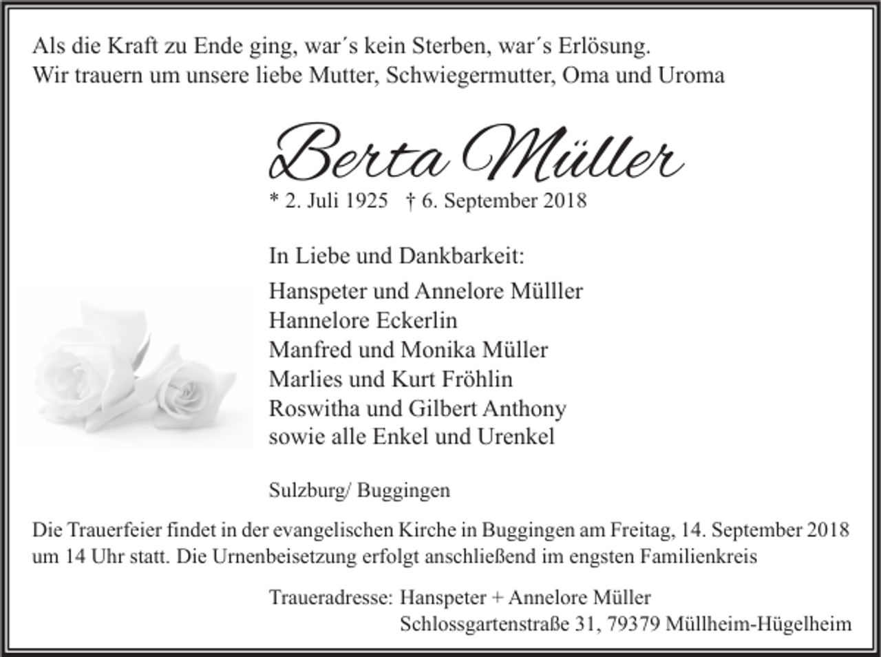 <p>Als die Kraft zu Ende ging, war´s kein Sterben, war´s Erlösung.<br />Wir trauern um unsere liebe Mutter, Schwiegermutter, Oma und Uroma</p><p>Berta Müller<br />* 2. Juli 1925 † 6. September 2018</p><p>In Liebe und Dankbarkeit:<br />Hanspeter und Annelore Mülller<br />Hannelore Eckerlin<br />Manfred und Monika Müller<br />Marlies und Kurt Fröhlin<br />Roswitha und Gilbert Anthony<br />sowie alle Enkel und Urenkel<br />Sulzburg/ Buggingen<br />Die Trauerfeier findet in der evangelischen Kirche in Buggingen am Freitag, 14. September 2018<br />um 14 Uhr statt. Die Urnenbeisetzung erfolgt anschließend im engsten Familienkreis<br />Traueradresse: Hanspeter + Annelore Müller<br />Schlossgartenstraße 31, 79379 Müllheim-Hügelheim</p>