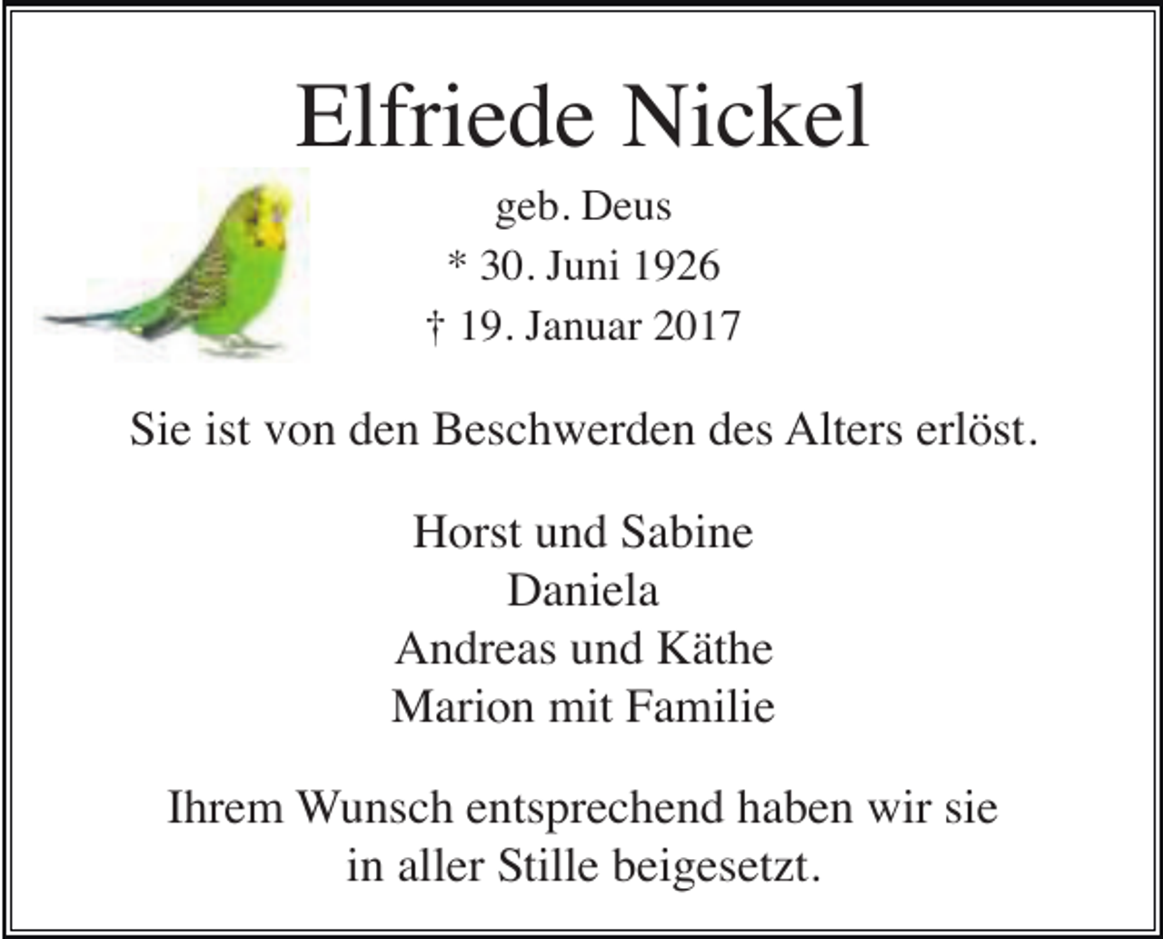 <p>Elfriede Nickel<br />geb. Deus<br />* 30. Juni 1926<br />† 19. Januar 2017</p><p>Sie ist von den Beschwerden des Alters erlöst.<br />Horst und Sabine<br />Daniela<br />Andreas und Käthe<br />Marion mit Familie<br />Ihrem Wunsch entsprechend haben wir sie<br />in aller Stille beigesetzt.</p>