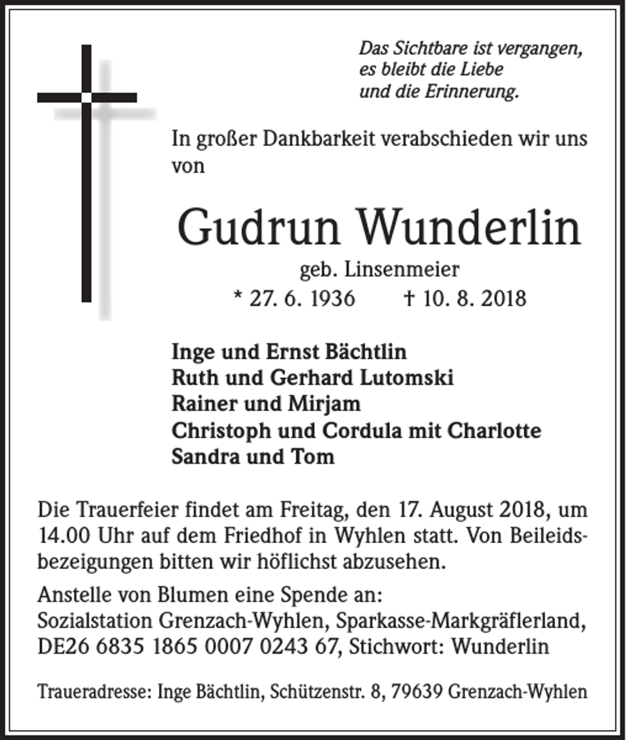 <p>Das Sichtbare ist vergangen,<br />es bleibt die Liebe<br />und die Erinnerung.</p><p>In großer Dankbarkeit verabschieden wir uns<br />von</p><p>Gudrun Wunderlin<br />geb. Linsenmeier<br />* 27. 6. 1936 † 10. 8. 2018</p><p>Inge und Ernst Bächtlin<br />Ruth und Gerhard Lutomski<br />Rainer und Mirjam<br />Christoph und Cordula mit Charlotte<br />Sandra und Tom<br />Die Trauerfeier findet am Freitag, den 17. August 2018, um<br />14.00 Uhr auf dem Friedhof in Wyhlen statt. Von Beileidsbezeigungen bitten wir höflichst abzusehen.<br />Anstelle von Blumen eine Spende an:<br />Sozialstation Grenzach-Wyhlen, Sparkasse-Markgräflerland,<br />DE2835 1865 0007 0243 67, Stichwort: Wunderlin<br />Traueradresse: Inge Bächtlin, Schützenstr. 8, 79639 Grenzach-Wyhlen</p>