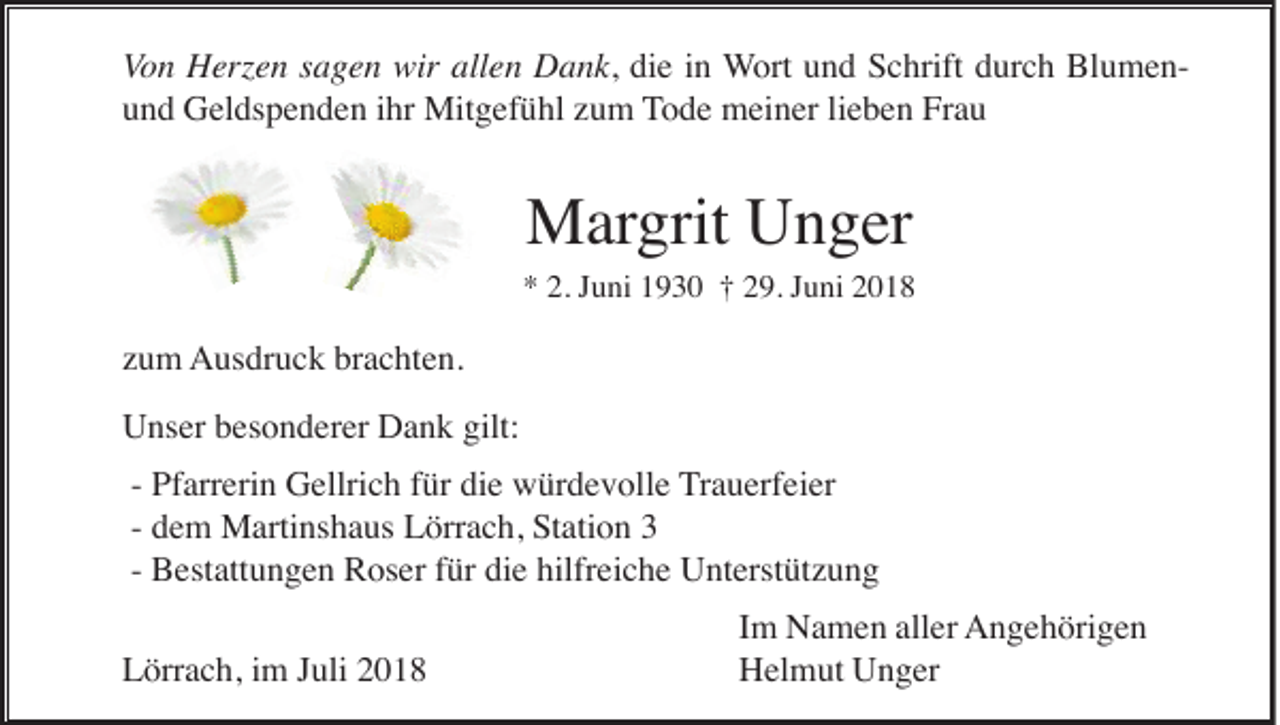 <p>Von Herzen sagen wir allen Dank, die in Wort und Schrift durch Blumenund Geldspenden ihr Mitgefühl zum Tode meiner lieben Frau</p><p>Margrit Unger<br />* 2. Juni 1930 † 29. Juni 2018</p><p>zum Ausdruck brachten.<br />Unser besonderer Dank gilt:<br />- Pfarrerin Gellrich für die würdevolle Trauerfeier<br />- dem Martinshaus Lörrach, Station 3<br />- Bestattungen Roser für die hilfreiche Unterstützung<br />Lörrach, im Juli 2018</p><p>Im Namen aller Angehörigen<br />Helmut Unger</p>