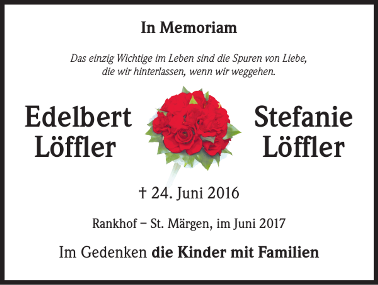 <p>In Memoriam<br />Das einzig Wichtige im Leben sind die Spuren von Liebe,<br />die wir hinterlassen, wenn wir weggehen.</p><p>Edelbert<br />Löffler</p><p>Stefanie<br />Löffler<br />† 24. Juni 2016</p><p>Rankhof – St. Märgen, im Juni 2017</p><p>Im Gedenken die Kinder mit Familien</p>