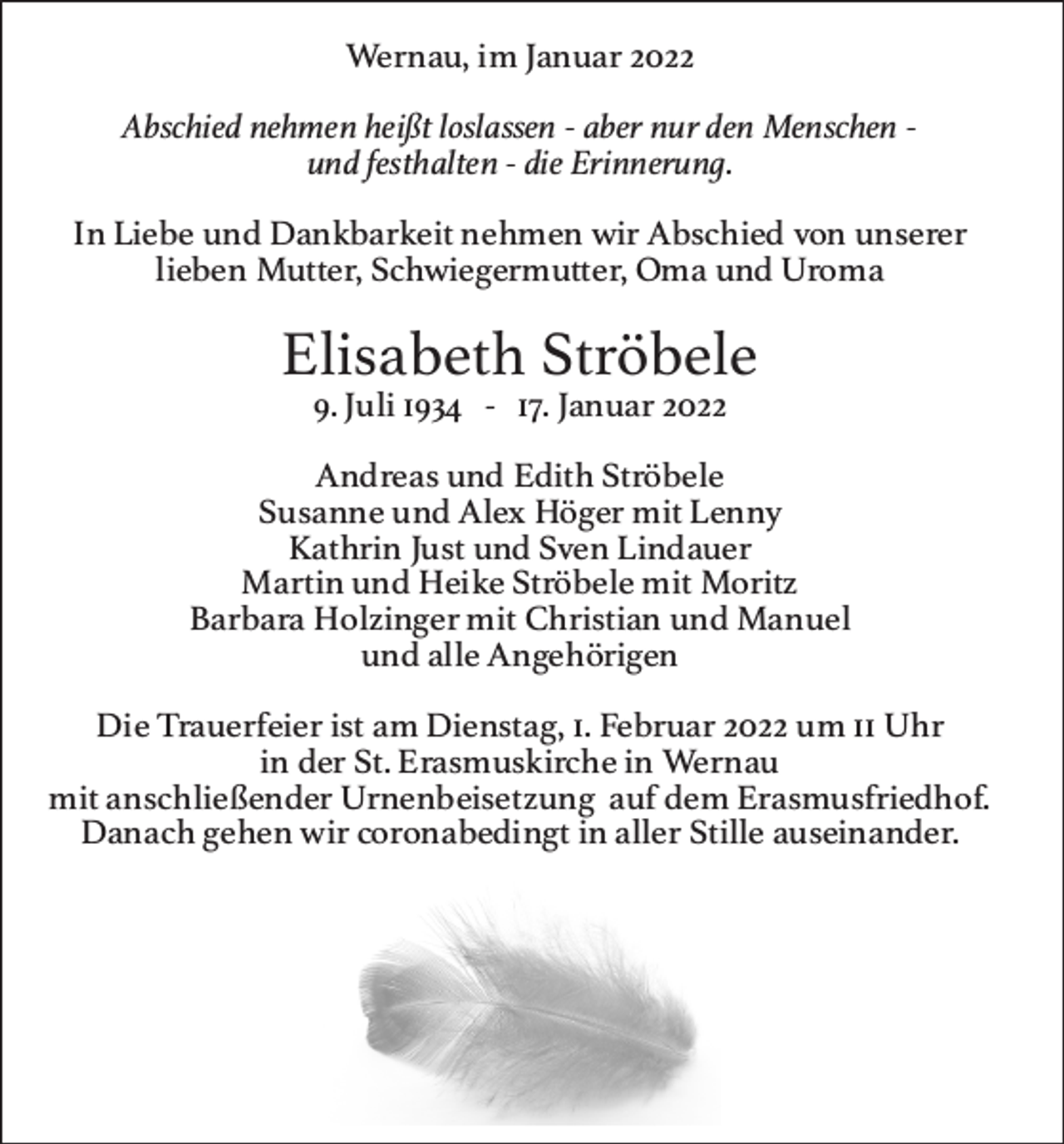 <p>Wernau,imJanuar2022<br />Abschiednehmenheißtloslassen‑abernurdenMenschen‑<br />undfesthalten‑dieErinnerung.<br />InLiebeundDankbarkeitnehmenwirAbschiedvonunserer<br />Wernau,imJanuar2022<br />liebenMutter,Schwiegermutter,OmaundUroma<br />Abschiednehmenheißtloslassen‑abernurdenMenschen‑<br />undfesthalten‑dieErinnerung.</p><p>ElisabethStröbele</p><p>InLiebeundDankbarkeitnehmenwirAbschiedvonunserer<br />9.Juli1934‑17.Januar2022<br />liebenMutter,Schwiegermutter,OmaundUroma</p><p>AndreasundEdithStröbele<br />ElisabethStröbele<br />SusanneundAlexHögermitLenny<br />9.Juli1934‑17.Januar2022<br />KathrinJustundSvenLindauer<br />AndreasundEdithStröbele<br />MartinundHeikeStröbelemitMoritz<br />SusanneundAlexHögermitLenny<br />BarbaraHolzingermitChristianundManuel<br />KathrinJustundSvenLindauer<br />MartinundHeikeStröbelemitMoritz<br />undalleAngehörigen<br />BarbaraHolzingermitChristianundManuel<br />undalleAngehörigen</p><p>DieTrauerfeieristamDienstag,1.Februar2022um11Uhr<br />DieTrauerfeieristamDienstag,1.Februar2022um11Uhr<br />inderSt.ErasmuskircheinWernau<br />inderSt.ErasmuskircheinWernau<br />mitanschließenderUrnenbeisetzungaufdemErasmusfriedhof.<br />mitanschließenderUrnenbeisetzungaufdemErasmusfriedhof.<br />DanachgehenwircoronabedingtinallerStilleauseinander.<br />DanachgehenwircoronabedingtinallerStilleauseinander.</p>