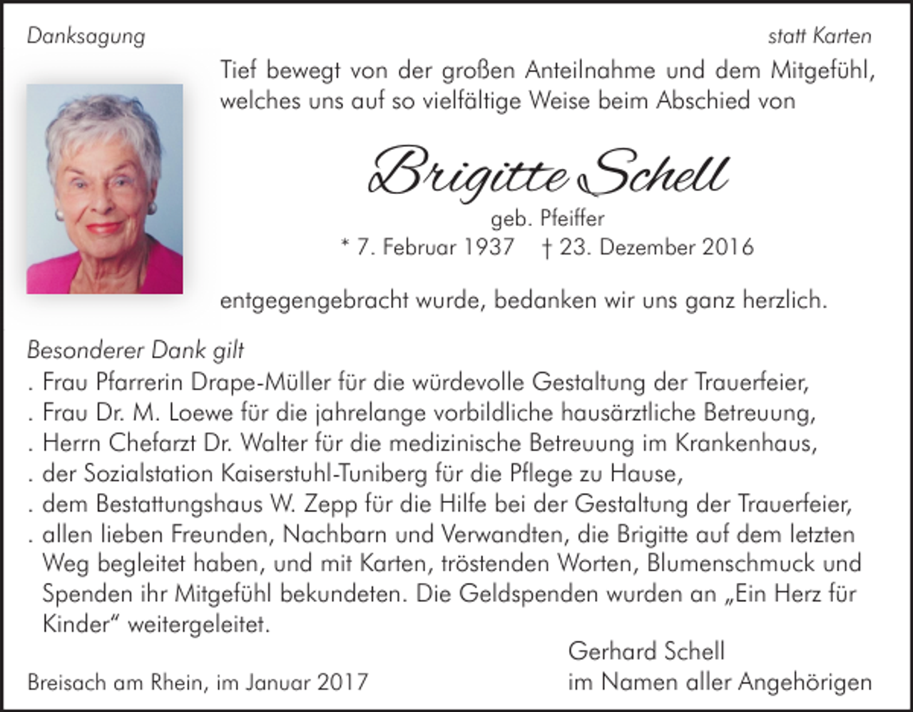 <p>statt Karten</p><p>Danksagung</p><p>Tief bewegt von der großen Anteilnahme und dem Mitgefühl,<br />welches uns auf so vielfältige Weise beim Abschied von</p><p>Brigitte Schell</p><p>geb. Pfeiffer<br />* 7. Februar 1937 † 23. Dezember 2016</p><p>entgegengebracht wurde, bedanken wir uns ganz herzlich.<br />Besonderer Dank gilt<br />. Frau Pfarrerin Drape-Müller für die würdevolle Gestaltung der Trauerfeier,<br />. Frau Dr. M. Loewe für die jahrelange vorbildliche hausärztliche Betreuung,<br />. Herrn Chefarzt Dr. Walter für die medizinische Betreuung im Krankenhaus,<br />. der Sozialstation Kaiserstuhl-Tuniberg für die Pflege zu Hause,<br />. dem Bestattungshaus W. Zepp für die Hilfe bei der Gestaltung der Trauerfeier,<br />. allen lieben Freunden, Nachbarn und Verwandten, die Brigitte auf dem letzten<br />Weg begleitet haben, und mit Karten, tröstenden Worten, Blumenschmuck und<br />Spenden ihr Mitgefühl bekundeten. Die Geldspenden wurden an „Ein Herz für<br />Kinder“ weitergeleitet.<br />Gerhard Schell<br />Breisach am Rhein, im Januar 2017<br />im Namen aller Angehörigen</p>