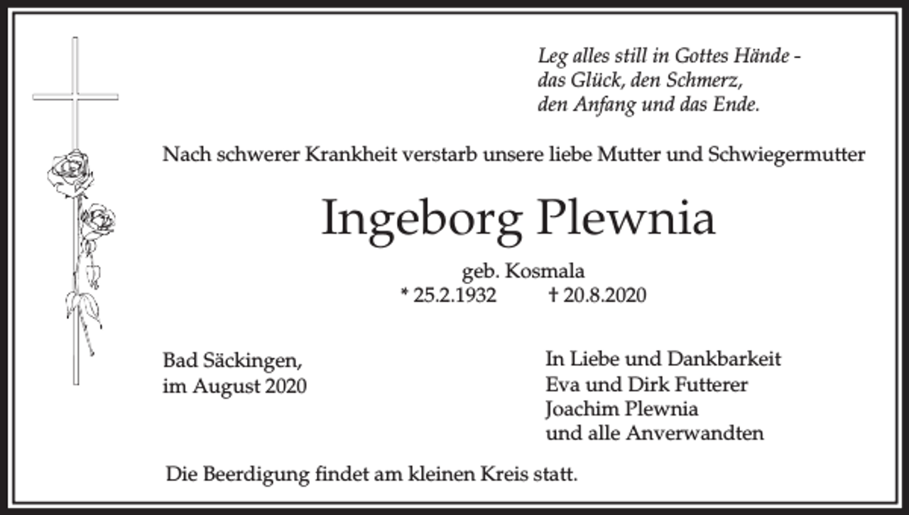 <p>Leg alles still in Gottes Hände das Glück, den Schmerz,<br />den Anfang und das Ende.<br />Nach schwerer Krankheit verstarb unsere liebe Mutter und Schwiegermutter</p><p>Ingeborg Plewnia<br />geb. Kosmala<br />* 25.2.1932<br />† 20.8.2020<br />Bad Säckingen,<br />im August 2020</p><p>In Liebe und Dankbarkeit<br />Eva und Dirk Futterer<br />Joachim Plewnia<br />und alle Anverwandten</p><p>Die Beerdigung findet am kleinen Kreis statt.</p>