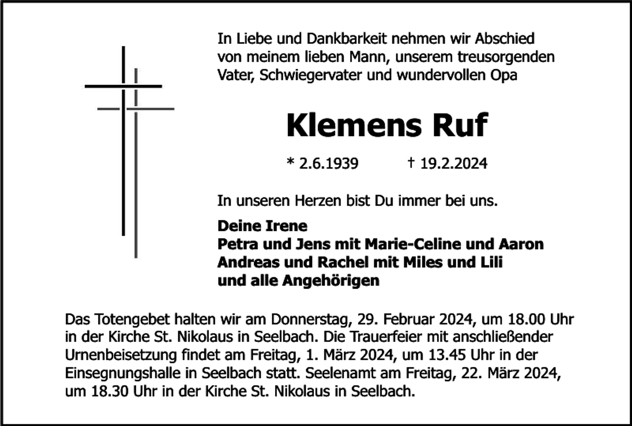 <p>In Liebe und Dankbarkeit nehmen wir Abschied<br />von meinem lieben Mann, unserem treusorgenden<br />Vater, Schwiegervater und wundervollen Opa</p><p>Klemens Ruf<br />* 2.6.1939</p><p>† 19.2.2024</p><p>In unseren Herzen bist Du immer bei uns.<br />Deine Irene<br />Petra und Jens mit Marie-Celine und Aaron<br />Andreas und Rachel mit Miles und Lili<br />und alle Angehörigen<br />Das Totengebet halten wir am Donnerstag, 29. Februar 2024, um 18.00 Uhr<br />in der Kirche St. Nikolaus in Seelbach. Die Trauerfeier mit anschließender<br />Urnenbeisetzung findet am Freitag, 1. März 2024, um 13.45 Uhr in der<br />Einsegnungshalle in Seelbach statt. Seelenamt am Freitag, 22. März 2024,<br />um 18.30 Uhr in der Kirche St. Nikolaus in Seelbach.</p>