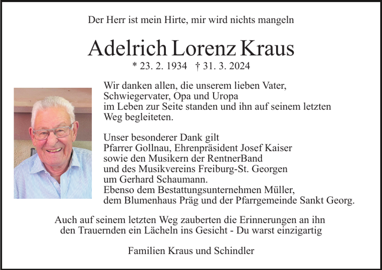 <p>Der Herr ist mein Hirte, mir wird nichts mangeln</p><p>Adelrich Lorenz Kraus<br />* 23. 2. 1934 † 31. 3. 2024</p><p>Bild einfügen</p><p>Wir danken allen, die unserem lieben Vater,<br />Schwiegervater, Opa und Uropa<br />im Leben zur Seite standen und ihn auf seinem letzten<br />Weg begleiteten.<br />Unser besonderer Dank gilt<br />Pfarrer Gollnau, Ehrenpräsident Josef Kaiser<br />sowie den Musikern der RentnerBand<br />und des Musikvereins Freiburg-St. Georgen<br />um Gerhard Schaumann.<br />Ebenso dem Bestattungsunternehmen Müller,<br />dem Blumenhaus Präg und der Pfarrgemeinde Sankt Georg.</p><p>Auch auf seinem letzten Weg zauberten die Erinnerungen an ihn<br />den Trauernden ein Lächeln ins Gesicht - Du warst einzigartig<br />Familien Kraus und Schindler</p>
