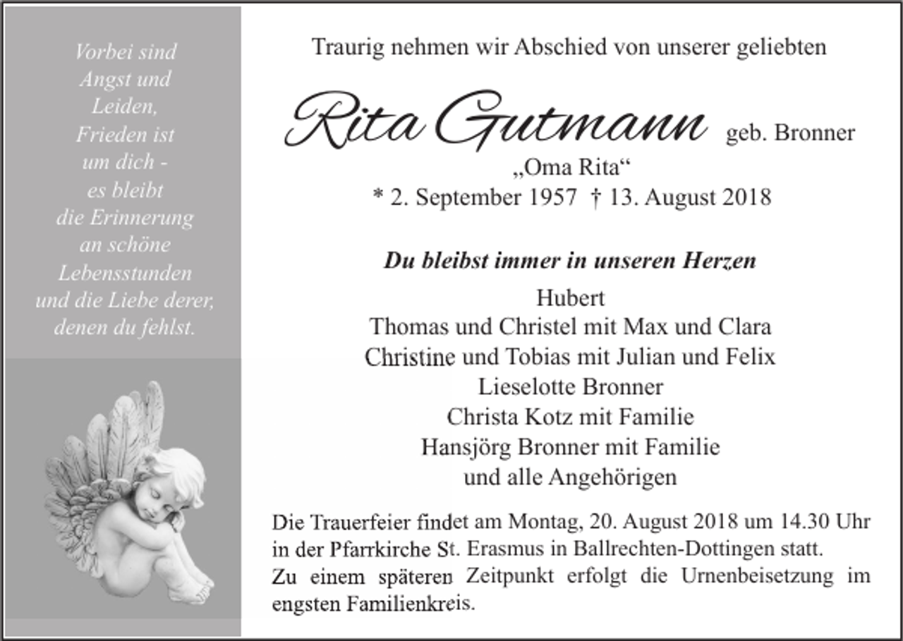 <p>Vorbei sind<br />Angst und<br />Leiden,<br />Frieden ist<br />um dich es bleibt<br />die Erinnerung<br />an schöne<br />Lebensstunden<br />und die Liebe derer,<br />denen du fehlst.</p><p>Traurig nehmen wir Abschied von unserer geliebten</p><p>Rita Gutmann</p><p>geb. Bronner</p><p>„Oma Rita“<br />* 2. September 1957 † 13. August 2018</p><p>Du bleibst immer in unseren Herzen<br />Hubert<br />Thomas und Christel mit Max und Clara<br />Christine und Tobias mit Julian und Felix<br />Lieselotte Bronner<br />Christa Kotz mit Familie<br />Hansjörg Bronner mit Familie<br />und alle Angehörigen<br />Die Trauerfeier findet am Montag, 20. August 2018 um 14.30 Uhr<br />in der Pfarrkirche St. Erasmus in Ballrechten-Dottingen statt.<br />Zu einem späteren Zeitpunkt erfolgt die Urnenbeisetzung im<br />engsten Familienkreis.</p>