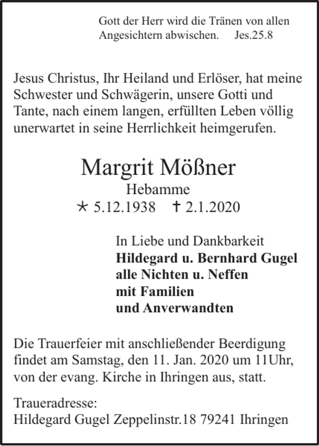 <p>Gott der Herr wird die Tränen von allen<br />Angesichtern abwischen. Jes.25.8</p><p>Jesus Christus, Ihr Heiland und Erlöser, hat meine<br />Schwester und Schwägerin, unsere Gotti und<br />Tante, nach einem langen, erfüllten Leben völlig<br />unerwartet in seine Herrlichkeit heimgerufen.</p><p>Margrit Mößner<br />Hebamme<br /> 5.12.1938  2.1.2020<br />In Liebe und Dankbarkeit<br />Hildegard u. Bernhard Gugel<br />alle Nichten u. Neffen<br />mit Familien<br />und Anverwandten<br />Die Trauerfeier mit anschließender Beerdigung<br />findet am Samstag, den 11. Jan. 2020 um 11Uhr,<br />von der evang. Kirche in Ihringen aus, statt.<br />Traueradresse:<br />Hildegard Gugel Zeppelinstr.18 79241 Ihringen</p>