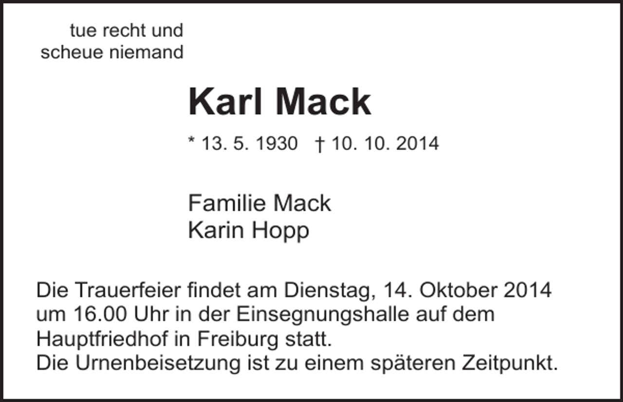 <p>tue recht und<br />scheue niemand</p><p>Karl Mack<br />* 13. 5. 1930 † 10. 10. 2014</p><p>Familie Mack<br />Karin Hopp<br />Die Trauerfeier findet am Dienstag, 14. Oktober 2014<br />um 16.00 Uhr in der Einsegnungshalle auf dem<br />Hauptfriedhof in Freiburg statt.<br />Die Urnenbeisetzung ist zu einem späteren Zeitpunkt.</p>