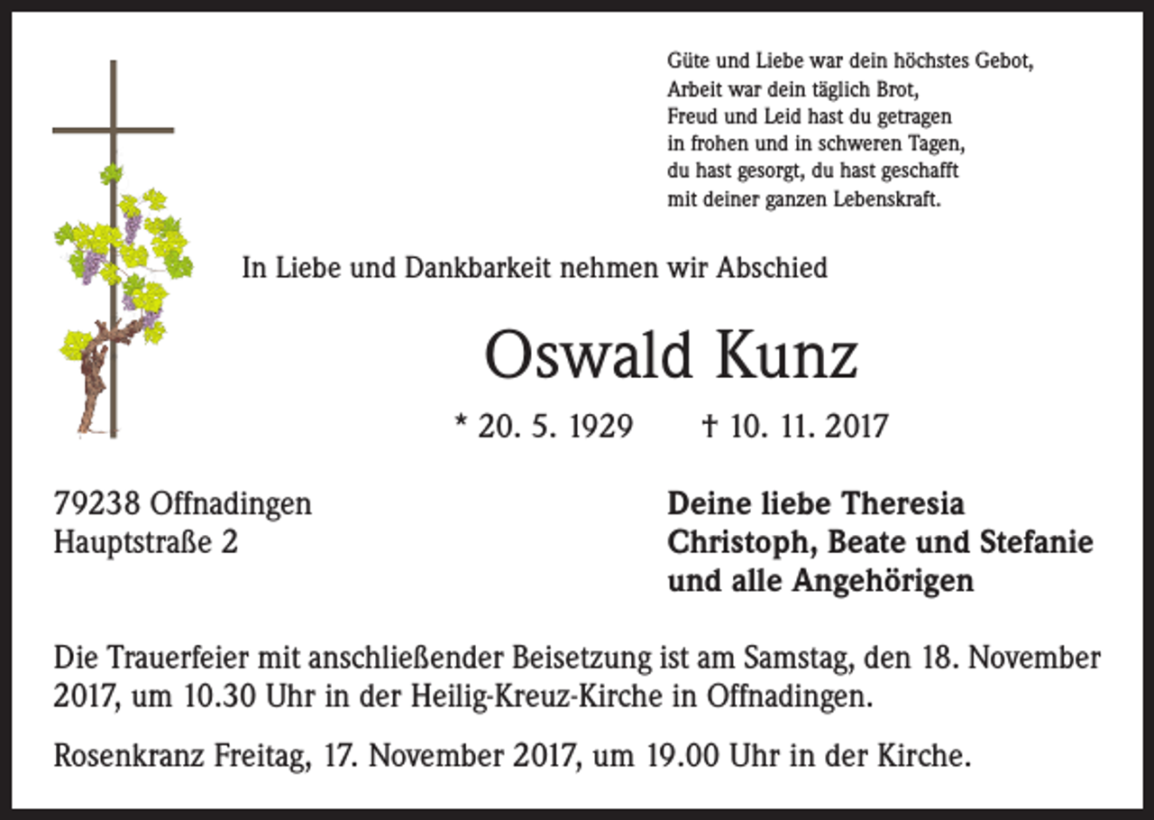 <p>Güte und Liebe war dein höchstes Gebot,<br />Arbeit war dein täglich Brot,<br />Freud und Leid hast du getragen<br />in frohen und in schweren Tagen,<br />du hast gesorgt, du hast geschafft<br />mit deiner ganzen Lebenskraft.</p><p>In Liebe und Dankbarkeit nehmen wir Abschied</p><p>Oswald Kunz<br />* 20. 5. 1929 † 10. 11. 2019238 Offnadingen<br />Hauptstraße 2</p><p>Deine liebe Theresia<br />Christoph, Beate und Stefanie<br />und alle Angehörigen</p><p>Die Trauerfeier mit anschließender Beisetzung ist am Samstag, den 18. November<br />2017, um 10.30 Uhr in der Heilig-Kreuz-Kirche in Offnadingen.<br />Rosenkranz Freitag, 17. November 2017, um 19.00 Uhr in der Kirche.</p>