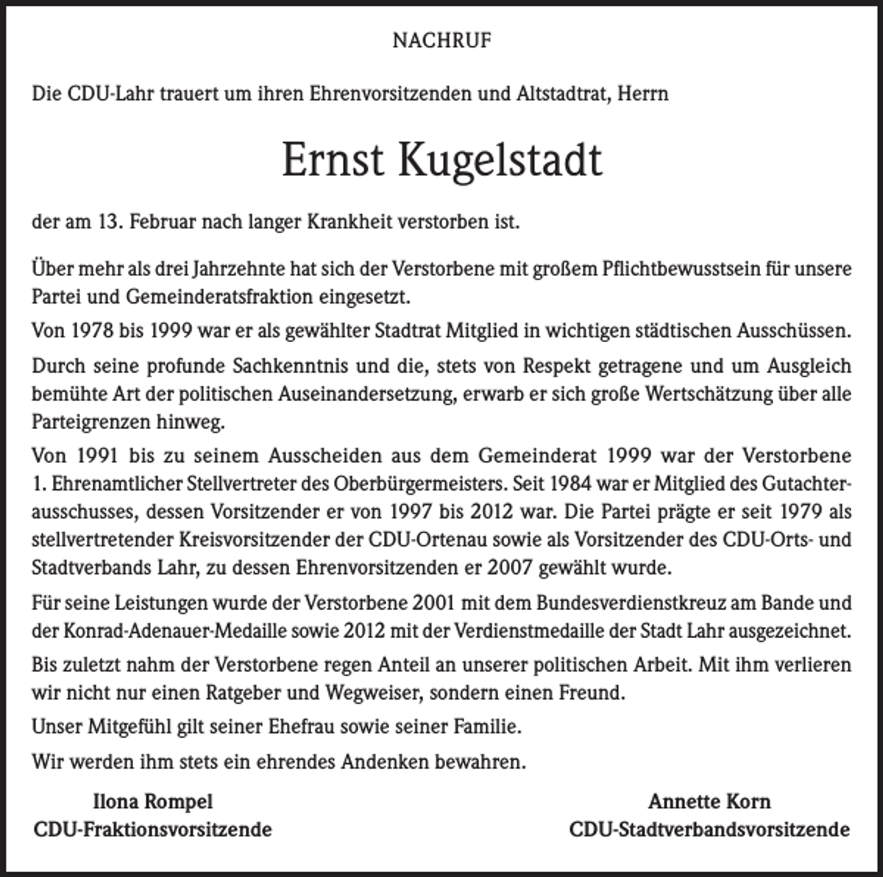 <p>NACHRUF<br />Die CDU-Lahr trauert um ihren Ehrenvorsitzenden und Altstadtrat, Herrn</p><p>Ernst Kugelstadt<br />der am 13. Februar nach langer Krankheit verstorben ist.<br />Über mehr als drei Jahrzehnte hat sich der Verstorbene mit großem Pflichtbewusstsein für unsere<br />Partei und Gemeinderatsfraktion eingesetzt.<br />Von 1978 bis 1999 war er als gewählter Stadtrat Mitglied in wichtigen städtischen Ausschüssen.<br />Durch seine profunde Sachkenntnis und die, stets von Respekt getragene und um Ausgleich<br />bemühte Art der politischen Auseinandersetzung, erwarb er sich große Wertschätzung über alle<br />Parteigrenzen hinweg.<br />Von 1991 bis zu seinem Ausscheiden aus dem Gemeinderat 1999 war der Verstorbene<br />1. Ehrenamtlicher Stellvertreter des Oberbürgermeisters. Seit 1984 war er Mitglied des Gutachterausschusses, dessen Vorsitzender er von 1997 bis 2012 war. Die Partei prägte er seit 1979 als<br />stellvertretender Kreisvorsitzender der CDU-Ortenau sowie als Vorsitzender des CDU-Orts- und<br />Stadtverbands Lahr, zu dessen Ehrenvorsitzenden er 2007 gewählt wurde.<br />Für seine Leistungen wurde der Verstorbene 2001 mit dem Bundesverdienstkreuz am Bande und<br />der Konrad-Adenauer-Medaille sowie 2012 mit der Verdienstmedaille der Stadt Lahr ausgezeichnet.<br />Bis zuletzt nahm der Verstorbene regen Anteil an unserer politischen Arbeit. Mit ihm verlieren<br />wir nicht nur einen Ratgeber und Wegweiser, sondern einen Freund.<br />Unser Mitgefühl gilt seiner Ehefrau sowie seiner Familie.<br />Wir werden ihm stets ein ehrendes Andenken bewahren.</p><p>Ilona Rompel<br />CDU-Fraktionsvorsitzende</p><p>Annette Korn<br />CDU-Stadtverbandsvorsitzende</p>