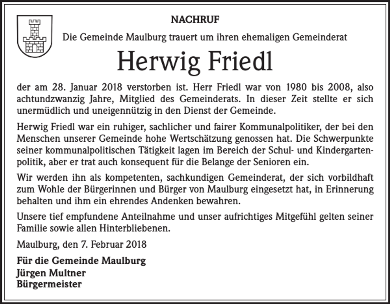 <p>NACHRUF<br />Die Gemeinde Maulburg trauert um ihren ehemaligen Gemeinderat</p><p>Herwig Friedl<br />der am 28. Januar 2018 verstorben ist. Herr Friedl war von 1980 bis 2008, also<br />­achtundzwanzig Jahre, Mitglied des Gemeinderats. In dieser Zeit stellte er sich<br />­unermüdlich und uneigennützig in den Dienst der Gemeinde.<br />Herwig Friedl war ein ruhiger, sachlicher und fairer Kommunalpolitiker, der bei den<br />Menschen unserer Gemeinde hohe Wertschätzung genossen hat. Die Schwerpunkte<br />seiner kommunalpolitischen Tätigkeit lagen im Bereich der Schul- und Kindergartenpolitik, aber er trat auch konsequent für die Belange der Senioren ein.<br />Wir werden ihn als kompetenten, sachkundigen Gemeinderat, der sich vorbildhaft<br />zum Wohle der Bürgerinnen und Bürger von Maulburg eingesetzt hat, in Erinnerung<br />behalten und ihm ein ehrendes Andenken bewahren.<br />Unsere tief empfundene Anteilnahme und unser aufrichtiges Mitgefühl gelten seiner<br />Familie sowie allen Hinterbliebenen.<br />Maulburg, den 7. Februar 2018<br />Für die Gemeinde Maulburg<br />Jürgen Multner<br />Bürgermeister</p>