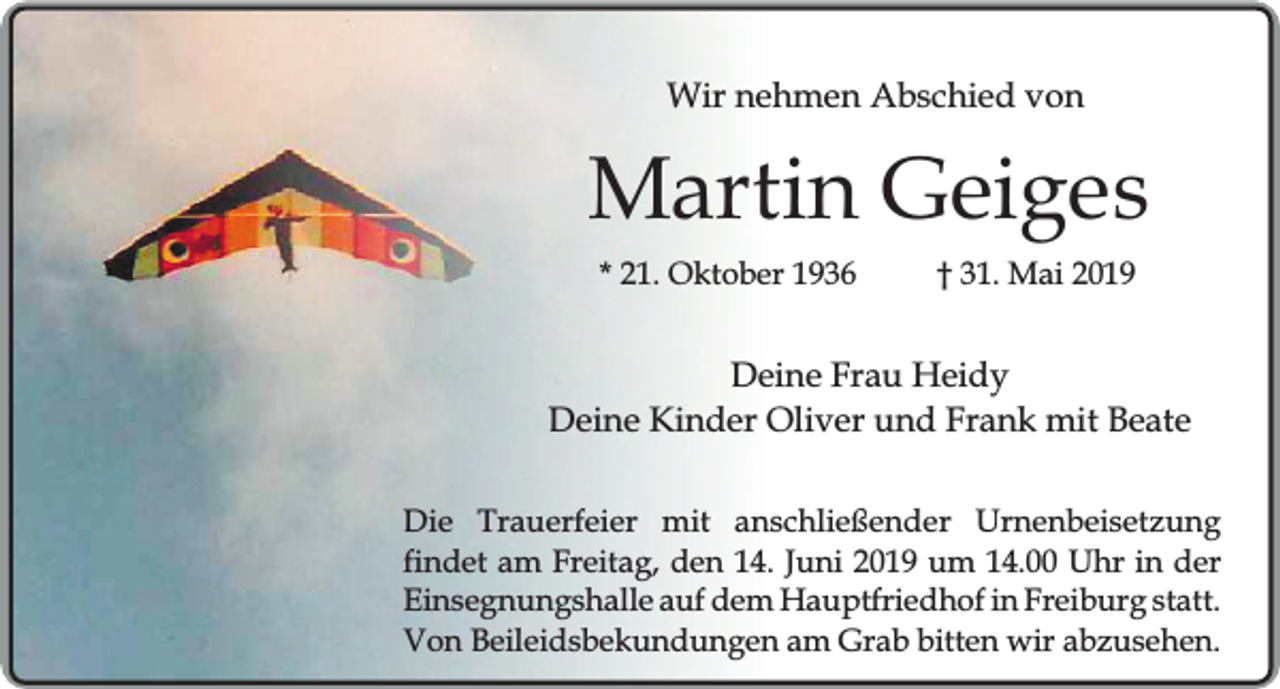 <p>Wir nehmen Abschied von</p><p>Martin Geiges<br />* 21. Oktober 1936</p><p>† 31. Mai 2019</p><p>Deine Frau Heidy<br />Deine Kinder Oliver und Frank mit Beate<br />Die Trauerfeier mit anschließender Urnenbeisetzung<br />findet am Freitag, den 14. Juni 2019 um 14.00 Uhr in der<br />Einsegnungshalle auf dem Hauptfriedhof in Freiburg statt.<br />Von Beileidsbekundungen am Grab bitten wir abzusehen.</p>
