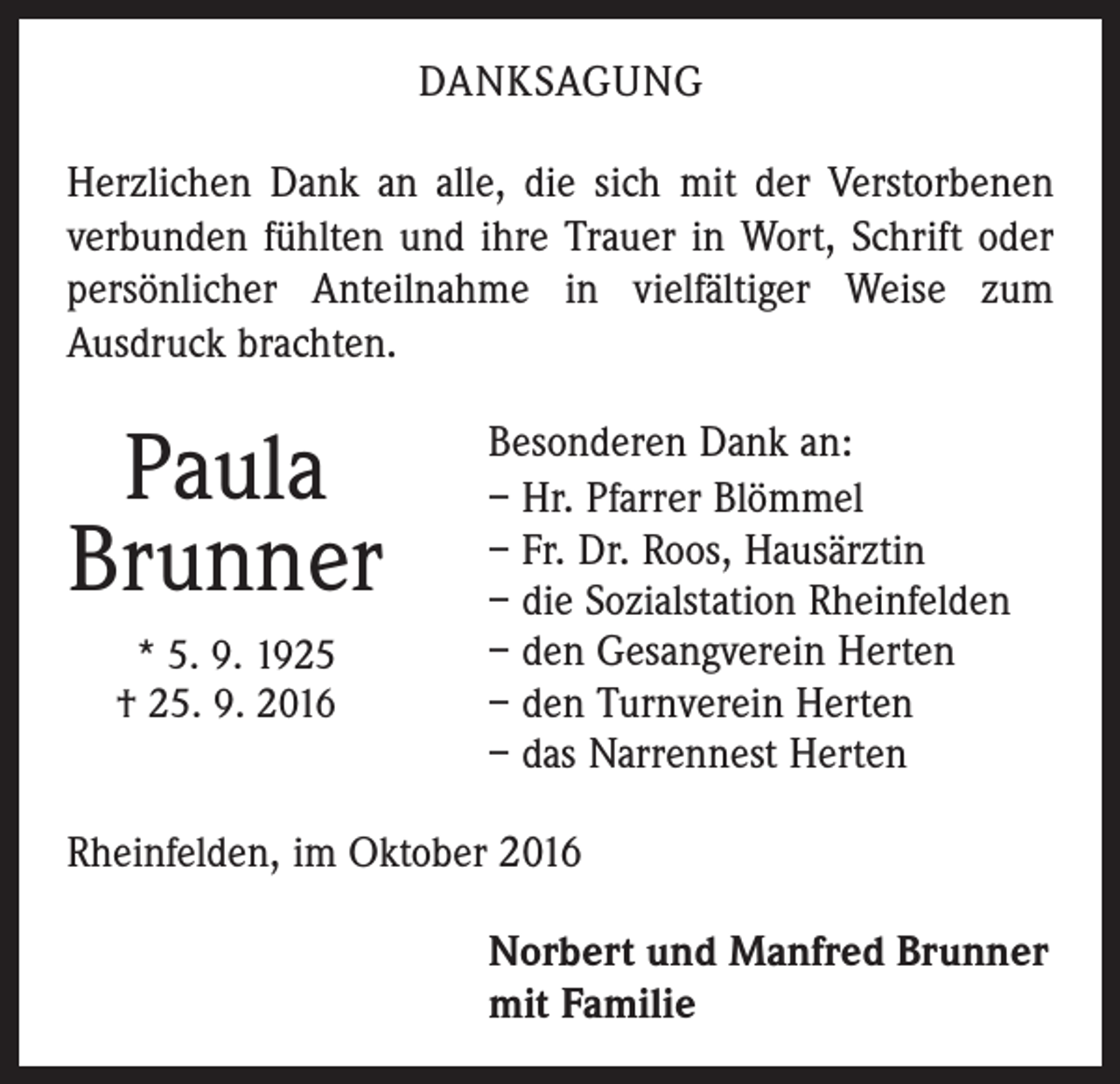 <p>danksagung<br />Herzlichen Dank an alle, die sich mit der Verstorbenen<br />verbunden fühlten und ihre Trauer in Wort, Schrift oder<br />persönlicher Anteilnahme in vielfältiger Weise zum<br />Ausdruck brachten.</p><p>Paula<br />Brunner<br />* 5. 9. 1925<br />† 25. 9. 2016</p><p>Besonderen Dank an:<br />– Hr. Pfarrer Blömmel<br />– Fr. Dr. Roos, Hausärztin<br />– die Sozialstation Rheinfelden<br />– den Gesangverein Herten<br />– den Turnverein Herten<br />– das Narrennest Herten</p><p>Rheinfelden, im Oktober 2016<br />Norbert und Manfred Brunner<br />mit Familie</p>