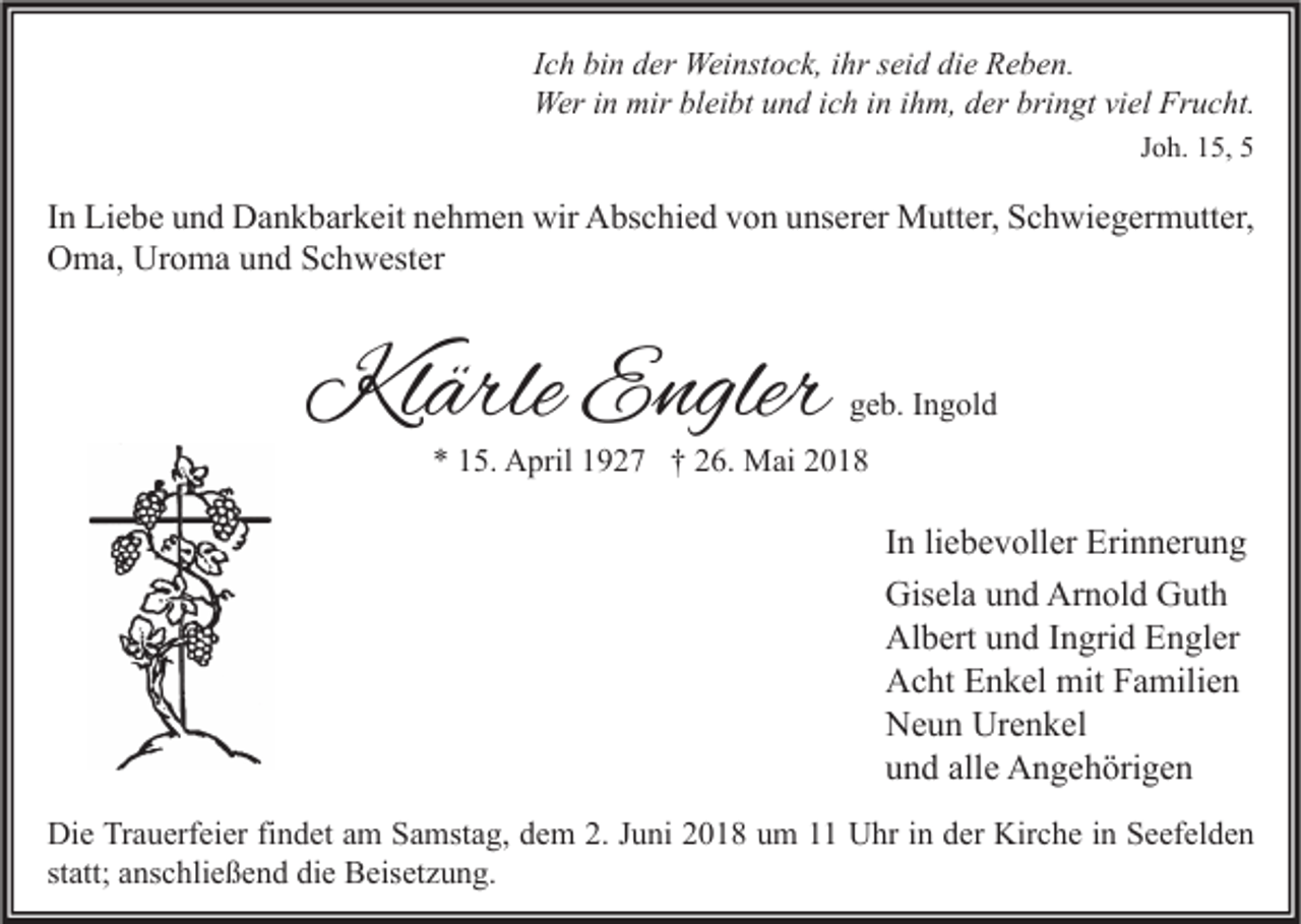 <p>I c h bin<br />Ich<br />bi n der<br />d er Weinstock,<br />Wei nst o c k, iihr<br />hr seid<br />s ei d die<br />di e Reben.<br />R e b e n.<br />Weri nin mir<br />mirblbleibt<br />bringt<br />Wer<br />ei bt u und<br />n d i cich<br />h i nini hihm,<br />m, d der<br />er bri<br />n gt viviel<br />el FrFrucht.<br />u c ht.<br />JJoh.<br />o h. 15,<br />1 5, 55</p><p>I n Liebe<br />In<br />Li e b e und<br />u n d Dankbarkeit<br />D a n k b ar k eit nehmen<br />n e h m e n wir<br />wir Abschied<br />A bs c hi e d von<br />v o n unserer<br />u ns er er Mutter,<br />M utt er, Schwiegermutter,<br />S c h wi e g er m utt er,<br />Uroma<br />OOma,<br />m a, Ur<br />o m a uund<br />n d SSchwester<br />c h w est er</p><p>Klärle<br />Kl<br />ärle EEngler<br />ngler</p><p>ggeb.<br />e b. IIngold<br />n g ol d</p><p>** 115.<br />5. April<br />A pril 11927<br />9 2 7 †† 226.<br />6. Mai<br />M ai 22</p><p>I n li<br />In<br />liebevoller<br />e b e v oll er Erinnerung<br />Eri n n er u n g<br />Gisela<br />Arnold<br />Gis<br />el a uund<br />n d Ar<br />n ol d GGuth<br />ut h<br />Al<br />b ert uund<br />n d I Ingrid<br />n gri d EEngler<br />n gl er<br />Albert<br />AAcht<br />c ht EEnkel<br />n k el mit<br />mit FFamilien<br />a mili e n<br />Urenkel<br />NNeun<br />e u n Ur<br />e n k el<br />alle<br />uund<br />n d all<br />e Angehörigen<br />A n g e h öri g e n<br />Di e TrTrauerfeier<br />Die<br />a u erf ei er fifindet<br />n d et aam<br />m SSamstag,<br />a mst a g, ddem<br />e m 2.2.J Juni<br />u ni 22018<br />0 1 8 uum<br />m 11 UUhr<br />hr i in<br />n dder<br />er Kir<br />Kirche<br />c h e i in<br />n SSeefelden<br />e ef el d e n<br />statt;<br />st<br />att; anschließend<br />a ns c hli e ß e n d die<br />di e Beisetzung.<br />B eis et z u n g.</p>