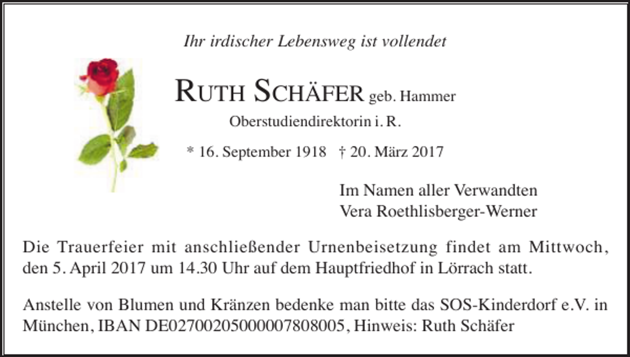 <p>Ihr irdischer Lebensweg ist vollendet</p><p>RUTH SCHÄFER geb. Hammer<br />Oberstudiendirektorin i. R.<br />* 16. September 1918 † 20. März 2017</p><p>Im Namen aller Verwandten<br />Vera Roethlisberger-Werner<br />Die Trauerfeier mit anschließender Urnenbeisetzung findet am Mittwoch,<br />den 5. April 2017 um 14.30 Uhr auf dem Hauptfriedhof in Lörrach statt.<br />Anstelle von Blumen und Kränzen bedenke man bitte das SOS-Kinderdorf e.V. in<br />München, IBAN DE02700205000007808005, Hinweis: Ruth Schäfer</p>