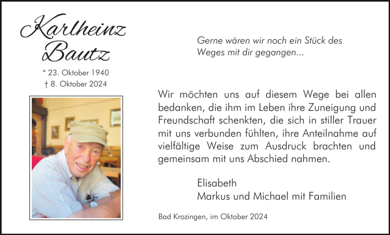 <p>Karlheinz<br />Bautz<br />* 23. Oktober 1940<br />† 8. Oktober 2024</p><p>Gerne wären wir noch ein Stück des<br />Weges mit dir gegangen...</p><p>Wir möchten uns auf diesem Wege bei allen<br />bedanken, die ihm im Leben ihre Zuneigung und<br />Freundschaft schenkten, die sich in stiller Trauer<br />mit uns verbunden fühlten, ihre Anteilnahme auf<br />vielfältige Weise zum Ausdruck brachten und<br />gemeinsam mit uns Abschied nahmen.<br />Elisabeth<br />Markus und Michael mit Familien<br />Bad Krozingen, im Oktober 2024</p>