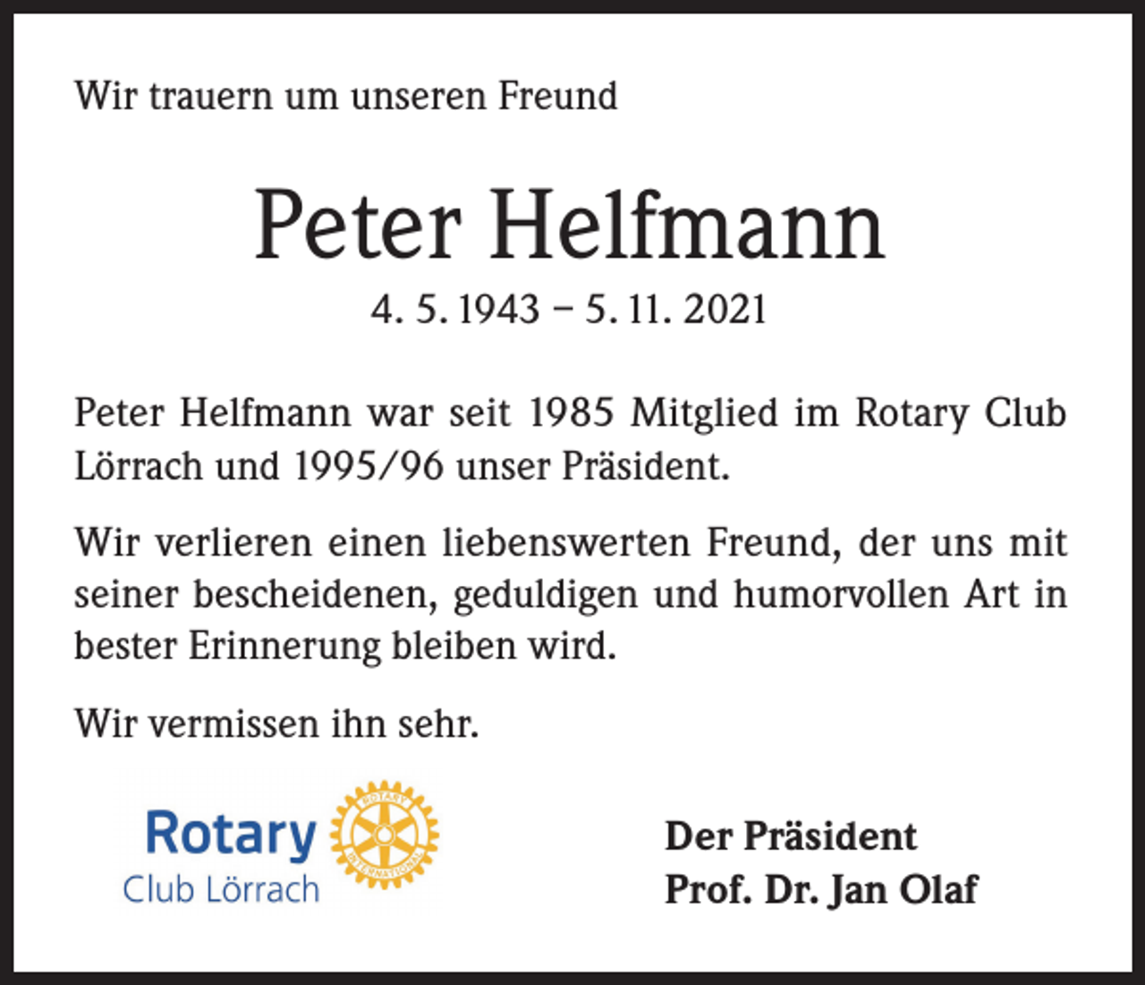 <p>Wir trauern um unseren Freund</p><p>Peter Helfmann<br />4. 5. 1943 – 5. 11. 2021</p><p>Peter Helfmann war seit 1985 Mitglied im Rotary Club<br />Lörrach und 1995/96 unser Präsident.<br />Wir verlieren einen liebenswerten Freund, der uns mit<br />seiner bescheidenen, geduldigen und humorvollen Art in<br />bester Erinnerung bleiben wird.<br />Wir vermissen ihn sehr.</p><p>Der Präsident<br />Prof. Dr. Jan Olaf</p>