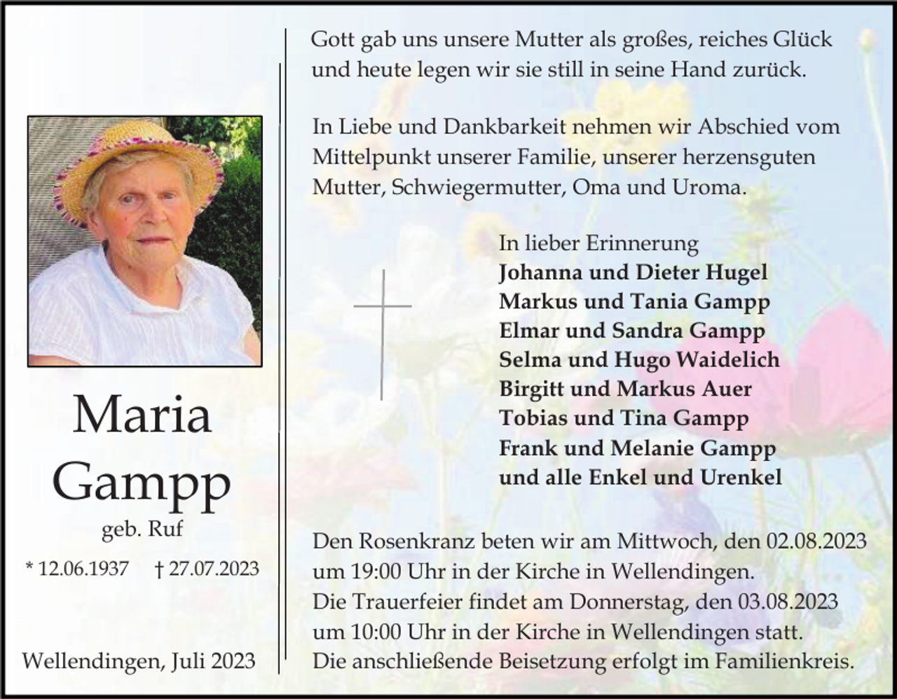 <p>Gott gab uns unsere Mutter als großes, reiches Glück<br />und heute legen wir sie still in seine Hand zurück.<br />In Liebe und Dankbarkeit nehmen wir Abschied vom<br />Mittelpunkt unserer Familie, unserer herzensguten<br />Mutter, Schwiegermutter, Oma und Uroma.</p><p>Maria<br />Gampp<br />geb. Ruf<br />* 12.06.1937</p><p>† 27.07.2023</p><p>Wellendingen, Juli 2023</p><p>In lieber Erinnerung<br />Johanna und Dieter Hugel<br />Markus und Tania Gampp<br />Elmar und Sandra Gampp<br />Selma und Hugo Waidelich<br />Birgitt und Markus Auer<br />Tobias und Tina Gampp<br />Frank und Melanie Gampp<br />und alle Enkel und Urenkel<br />Den Rosenkranz beten wir am Mittwoch, den 02.08.2023<br />um 19:00 Uhr in der Kirche in Wellendingen.<br />Die Trauerfeier findet am Donnerstag, den 03.08.2023<br />um 10:00 Uhr in der Kirche in Wellendingen statt.<br />Die anschließende Beisetzung erfolgt im Familienkreis.</p>