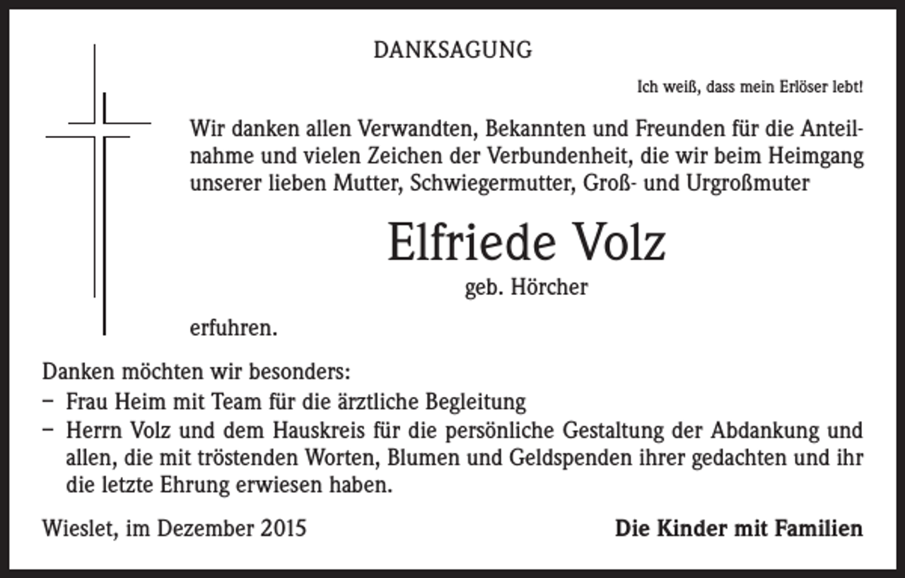 <p>DANKSAGUNG<br />Ich weiß, dass mein Erlöser lebt!</p><p>Wir danken allen Verwandten, Bekannten und Freunden für die Anteilnahme und vielen Zeichen der Verbundenheit, die wir beim Heimgang<br />unserer lieben Mutter, Schwiegermutter, Groß- und Urgroßmuter</p><p>Elfriede Volz<br />geb. Hörcher</p><p>erfuhren.<br />Danken möchten wir besonders:<br />– Frau Heim mit Team für die ärztliche Begleitung<br />– Herrn Volz und dem Hauskreis für die persönliche Gestaltung der Abdankung und<br />allen, die mit tröstenden Worten, Blumen und Geldspenden ihrer gedachten und ihr<br />die letzte Ehrung erwiesen haben.<br />Wieslet, im Dezember 2015</p><p>Die Kinder mit Familien</p>
