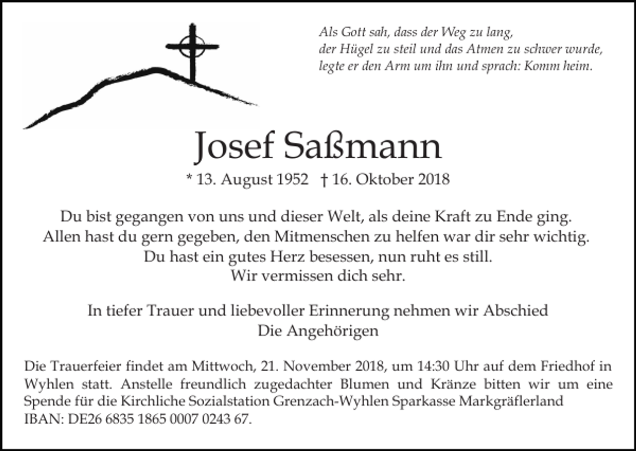 <p>Als Gott sah, dass der Weg zu lang,<br />der Hügel zu steil und das Atmen zu schwer wurde,<br />legte er den Arm um ihn und sprach: Komm heim.</p><p>Josef Saßmann<br />* 13. August 1952 † 16. Oktober 2018<br />Du bist gegangen von uns und dieser Welt, als deine Kraft zu Ende ging.<br />Allen hast du gern gegeben, den Mitmenschen zu helfen war dir sehr wichtig.<br />Du hast ein gutes Herz besessen, nun ruht es still.<br />Wir vermissen dich sehr.<br />In tiefer Trauer und liebevoller Erinnerung nehmen wir Abschied<br />Die Angehörigen<br />Die Trauerfeier findet am Mittwoch, 21. November 2018, um 14:30 Uhr auf dem Friedhof in<br />Wyhlen statt. Anstelle freundlich zugedachter Blumen und Kränze bitten wir um eine<br />Spende für die Kirchliche Sozialstation Grenzach-Wyhlen Sparkasse Markgräflerland<br />IBAN: DE2835 1865 0007 0243 67.</p>