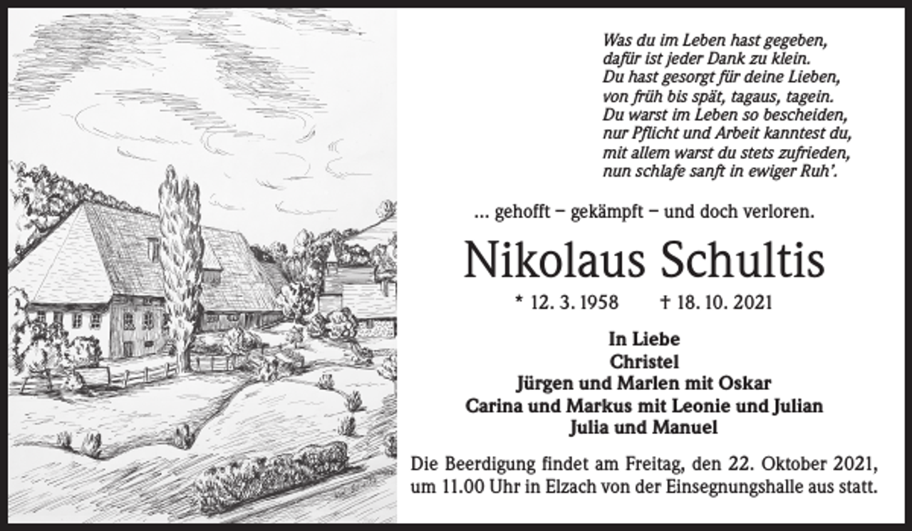 <p>Was du im Leben hast gegeben,<br />dafür ist jeder Dank zu klein.<br />Du hast gesorgt für deine Lieben,<br />von früh bis spät, tagaus, tagein.<br />Du warst im Leben so bescheiden,<br />nur Pflicht und Arbeit kanntest du,<br />mit allem warst du stets zufrieden,<br />nun schlafe sanft in ewiger Ruh’.</p><p>… gehofft – gekämpft – und doch verloren.</p><p>Nikolaus Schultis<br />* 12. 3. 1958 † 18. 10. 2021</p><p>In Liebe<br />Christel<br />Jürgen und Marlen mit Oskar<br />Carina und Markus mit Leonie und Julian<br />Julia und Manuel<br />Die Beerdigung findet am Freitag, den 22. Oktober 2021,<br />um 11.00 Uhr in Elzach von der Einsegnungshalle aus statt.</p>