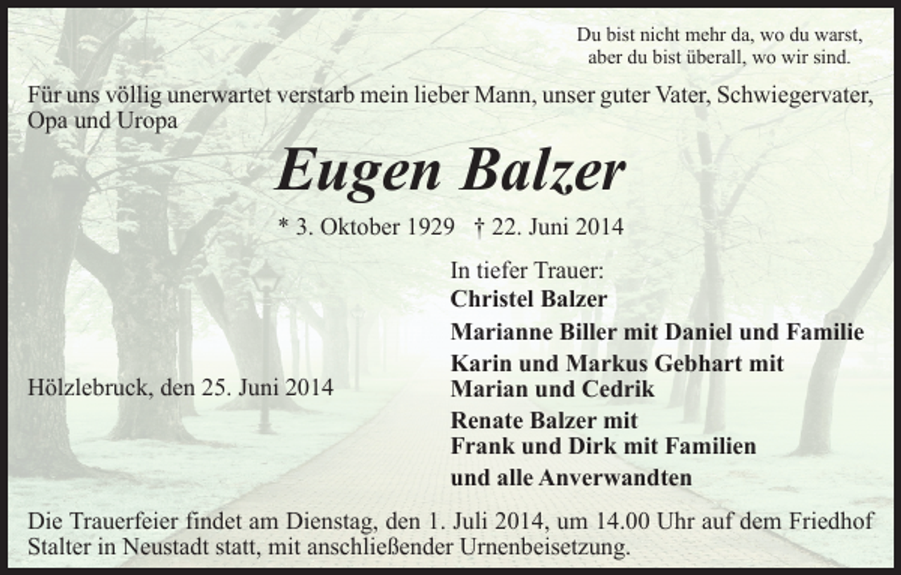 <p>Du bist nicht mehr da, wo du warst,<br />aber du bist überall, wo wir sind.</p><p>Für uns völlig unerwartet verstarb mein lieber Mann, unser guter Vater, Schwiegervater,<br />Opa und Uropa</p><p>Eugen Balzer<br />* 3. Oktober 1929 † 22. Juni 2014</p><p>Hölzlebruck, den 25. Juni 2014</p><p>In tiefer Trauer:<br />Christel Balzer<br />Marianne Biller mit Daniel und Familie<br />Karin und Markus Gebhart mit<br />Marian und Cedrik<br />Renate Balzer mit<br />Frank und Dirk mit Familien<br />und alle Anverwandten</p><p>Die Trauerfeier findet am Dienstag, den 1. Juli 2014, um 14.00 Uhr auf dem Friedhof<br />Stalter in Neustadt statt, mit anschließender Urnenbeisetzung.</p>