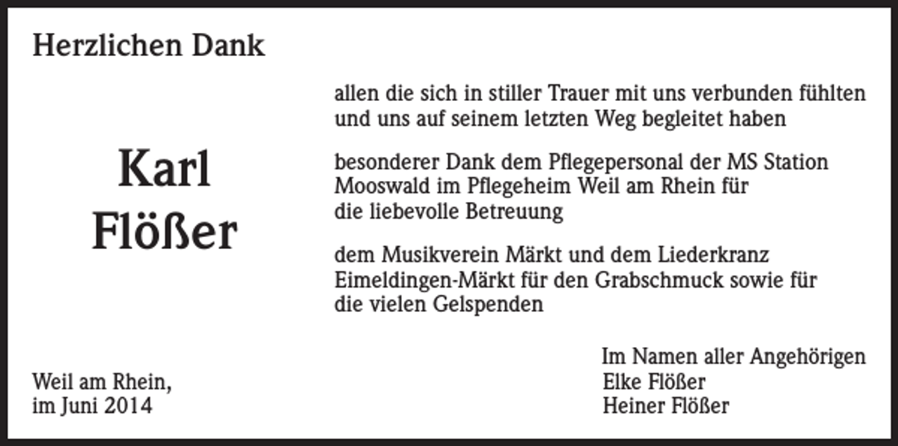 <p>Herzlichen Dank<br />allen die sich in stiller Trauer mit uns verbunden fühlten<br />und uns auf seinem letzten Weg begleitet haben</p><p>Karl<br />Flößer</p><p>Weil am Rhein,<br />im Juni 2014</p><p>besonderer Dank dem Pflegepersonal der MS Station<br />Mooswald im Pflegeheim Weil am Rhein für<br />die liebevolle Betreuung<br />dem Musikverein Märkt und dem Liederkranz<br />Eimeldingen-Märkt für den Grabschmuck sowie für<br />die vielen Gelspenden<br />Im Namen aller Angehörigen<br />Elke Flößer<br />Heiner Flößer</p>